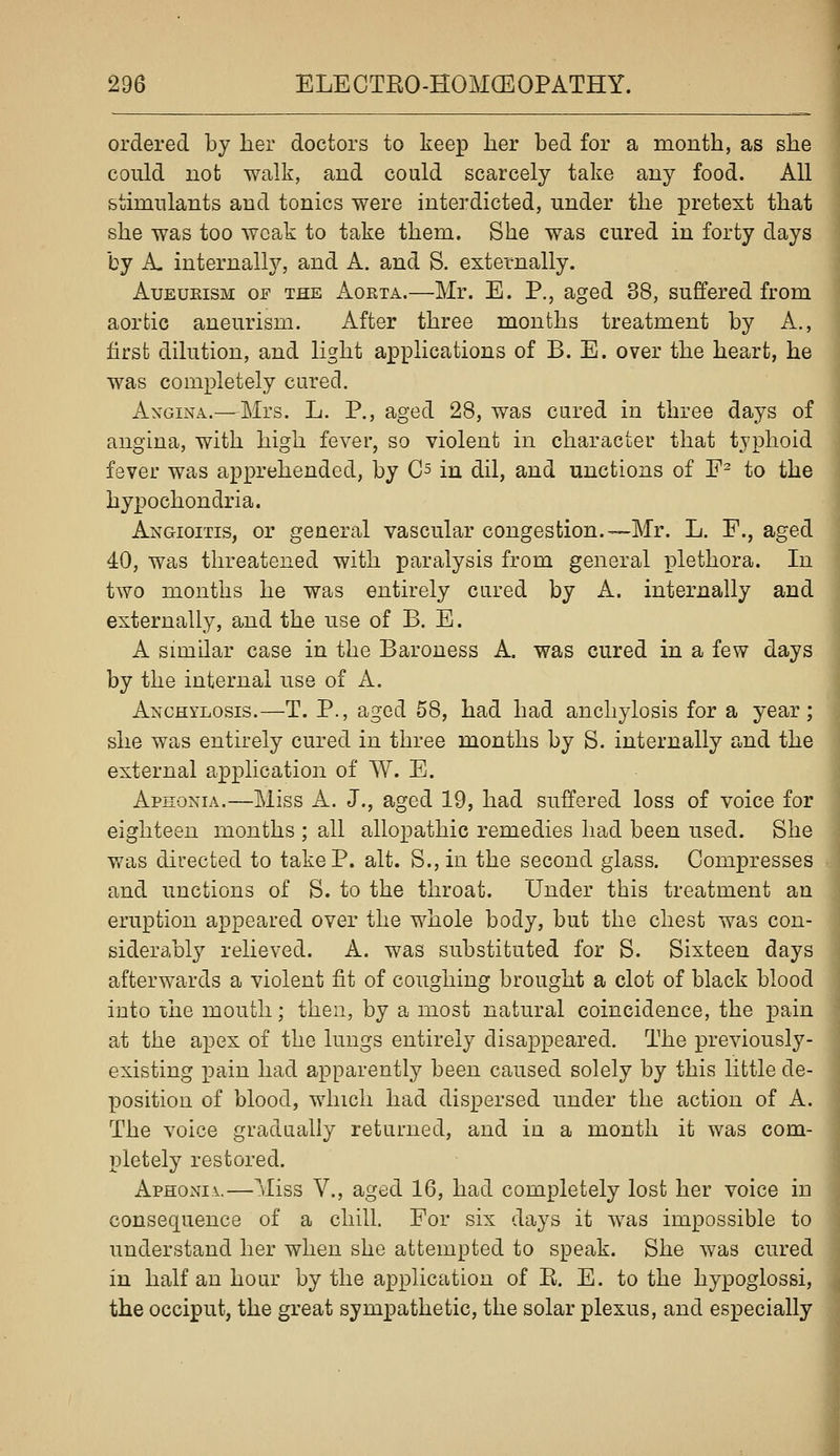 ordered by her doctors to keep Jber bed for a month, as she could uot walk, and could scarcely take any food. All stimulants and tonics were interdicted, under the pretext that she was too weak to take them. She was cured in forty days by A. internally, and A. and S. externally. AuEUKiSM OF THE AoRTA.—Mr. E. P., aged 38, suffered from aortic aneurism. After three months treatment by A., first dilution, and light applications of B. E. over the heart, he was completely cured. AxGiNA.—Mrs, L. P., aged 28, was cured in three days of angina, with high fever, so violent in character that typhoid fever was apprehended, by C^ in dil, and unctions of F- to the hypochondria. Angioitis, or general vascular congestion.—Mr. L. F., aged 40, was threatened with paralysis from general plethora. In two months he was entirely cared by A. internally and externally, and the use of B. E. A similar case in the Baroness A. was cured in a few days by the internal use of A. Anchylosis.—T. P., aged 58, had had anchylosis for a year; she was entirely cured in three months by S. internally and the external application of W. E. Aphonia.—Miss A. J., aged 19, had suffered loss of voice for eighteen months ; all allopathic remedies had been used. She was directed to take P. alt. S., in the second glass. Compresses and unctions of S. to the throat. Under this treatment an eruption appeared over the whole body, but the chest was con- siderably relieved. A. was substituted for S. Sixteen days afterw^ards a violent fit of coughing brought a clot of black blood into ihe mouth; then, by a most natural coincidence, the pain at the apex of the lungs entirely disappeared. The previously- existing pain had apparently been caused solely by this little de- position of blood, which had dispersed under the action of A. The voice gradually returned, and in a month it was com- pletely restored. Aph0x\i\.—Miss v., aged 16, had completely lost her voice in consequence of a chill. For six days it was impossible to understand her when she attempted to speak. She was cured in half an hour by the application of E. E. to the hypoglossi, the occiput, the great sympathetic, the solar plexus, and especially