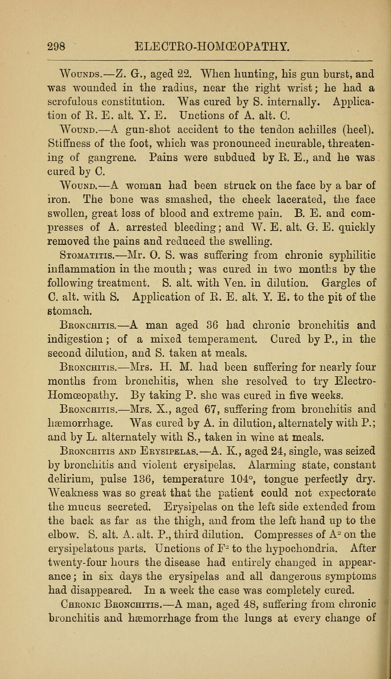 Wounds.—Z. G., aged 22. When hunting, his gun burst, and was wounded in the radius, near the right wrist; he had a scrofulous constitution. Was cured by S. internally. Applica- tion of E. E. alt. Y. E. Unctions of A. alt. C. Wound.—A gun-shot accident to the tendon achilles (heel). Stiffness of the foot, which was pronounced incurable, threaten- ing of gangrene. Pains were subdued by E. E., and he was cured by C. Wound.—A woman had been struck on the face by a bar of iron. The bone was smashed, the cheek lacerated, the face swollen, great loss of blood and extreme pain. B. E. and com- XDresses of A. arrested bleeding; and W. E. alt. G. E. quickly removed the pains and reduced the swelling. Stomatitis.—Mr. 0. S. was suffering from chronic syphilitic inflammation in the mouth; was cured in two months by the following treatment. S. alt. with Ven. in dilution. Gargles of C. alt. with S. Application of E. E. alt. Y. E. to the pit of the stomach. Bronchitis.—A man aged 86 had chronic bronchitis and indigestion ; of a mixed temperament. Cured by P., in the second dilution, and S. taken at meals. Bronchitis.—Mrs. H. M. had been suffering for nearly four months from bronchitis, when she resolved to try Electro- Homceopathy. By taking P. she was cured in five weeks. Bronchitis.—Mrs. X., aged 67, suffering from bronchitis and haemorrhage. Was cured by A. in dilution, alternately with P.; and by L. alternately with S., taken in wine at meals. Bronchitis and Erysipelas.—A. K, aged 24, single, was seized by bronchitis and violent erysipelas. Alarming state, constant delirium, pulse 136, temperature 104°, tongue perfectly dry. AVeakness was so great that the patient could not expectorate the mucus secreted. Erysipelas on the left side extended from the back as far as the thigh, and from the left hand up to the elbow. S. alt. A. alt. P., third dilution. Compresses of A^ on the erysipelatous parts. Unctions of F^ to the hypochondria. After twenty-four hours the disease had entirely changed in appear- ance ; in six days the erysipelas and all dangerous symptoms had disappeared. In a week the case was completely cured. Chronic Bronchitis.—A man, aged 48, suffering from chronic bronchitis and ha;morrhage from the lungs at every change of