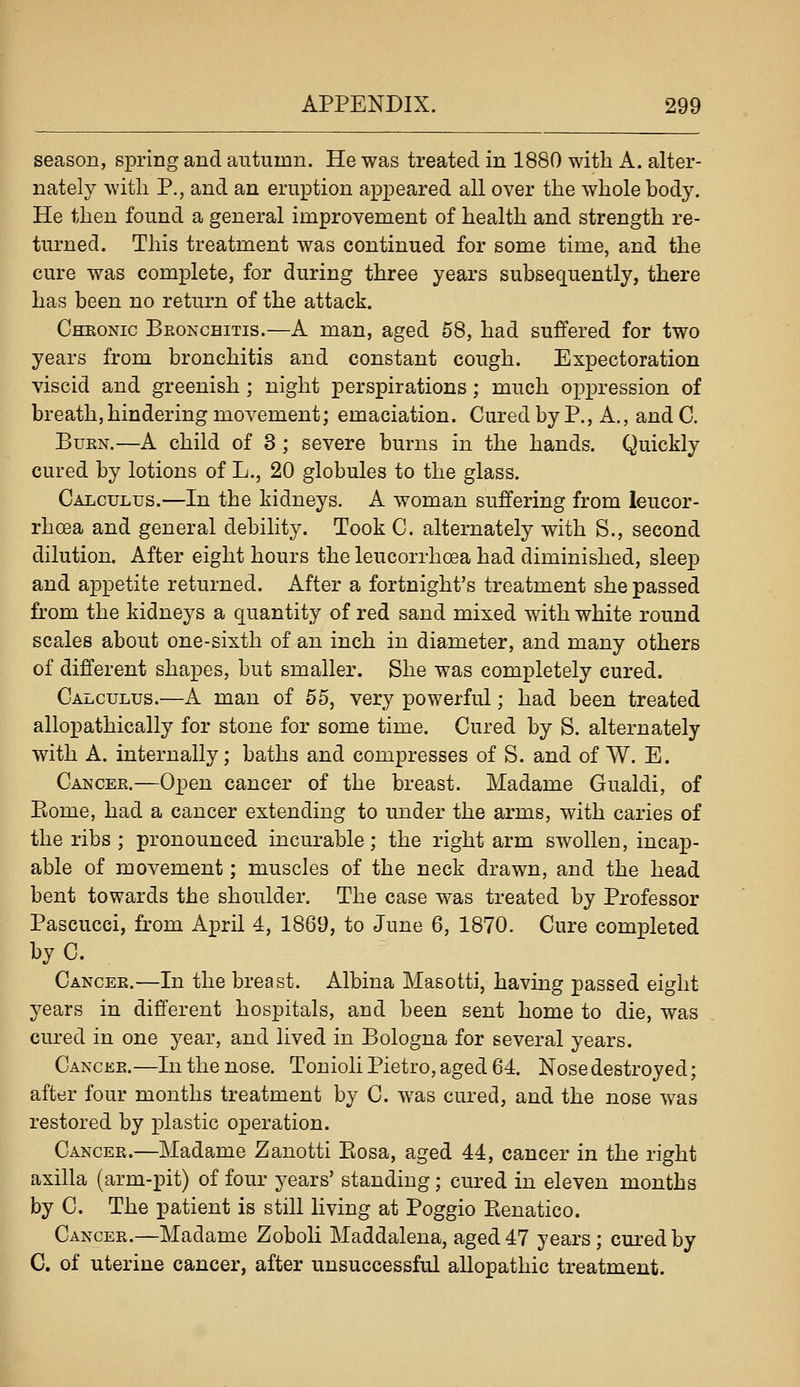 season, spring and autumn. He was treated in 1880 with A. alter- nately witli P., and an eruption appeared all over the whole body. He then found a general improvement of health and strength re- turned. This treatment was continued for some time, and the cure was complete, for during three years subsequently, there has been no return of the attack. Chronic Beonchitis.—A man, aged 58, had suffered for two years from bronchitis and constant cough. Expectoration viscid and greenish ; night perspirations; much oppression of breath, hindering movement; emaciation. Cured by P., A., and C. BuEN.—A child of 3 ; severe burns in the hands. Quickly cured by lotions of L., 20 globules to the glass. Calculus.—In the kidneys. A woman suffering from leucor- rhcea and general debility. Took C. alternately with S., second dilution. After eight hours the leucorrhoea had diminished, sleep and appetite returned. After a fortnight's treatment she passed from the kidneys a quantity of red sand mixed with white round scales about one-sixth of an inch in diameter, and many others of different shapes, but smaller. She was completely cured. Calculus.—A man of 55, very powerful; had been treated allopathically for stone for some time. Cured by S. alternately with A. internally; baths and compresses of S. and of W. E. Cancee.—Open cancer of the breast. Madame Gualdi, of Eome, had a cancer extending to under the arms, with caries of the ribs ; pronounced incurable; the right arm swollen, incap- able of movement; muscles of the neck drawn, and the head bent towards the shoulder. The case was treated by Professor Pascucci, from April 4, 1869, to June 6, 1870. Cure completed byC. Cancer.—In the breast. Albina Masotti, having passed eight years in different hospitals, and been sent home to die, was cured in one year, and lived in Bologna for several years. Cancer.—In the nose. Tonioli Pietro, aged 64. Nose destroyed; after four months treatment by C. was cured, and the nose was restored by plastic operation. Cancee.—Madame Zanotti Eosa, aged 44, cancer in the right axilla (arm-pit) of four years' standing; cured in eleven months by C. The patient is still living at Poggio Eenatico. Cancer.—Madame Zoboli Maddalena, aged 47 years; cured by C. of uterine cancer, after unsuccessful allopathic treatment.