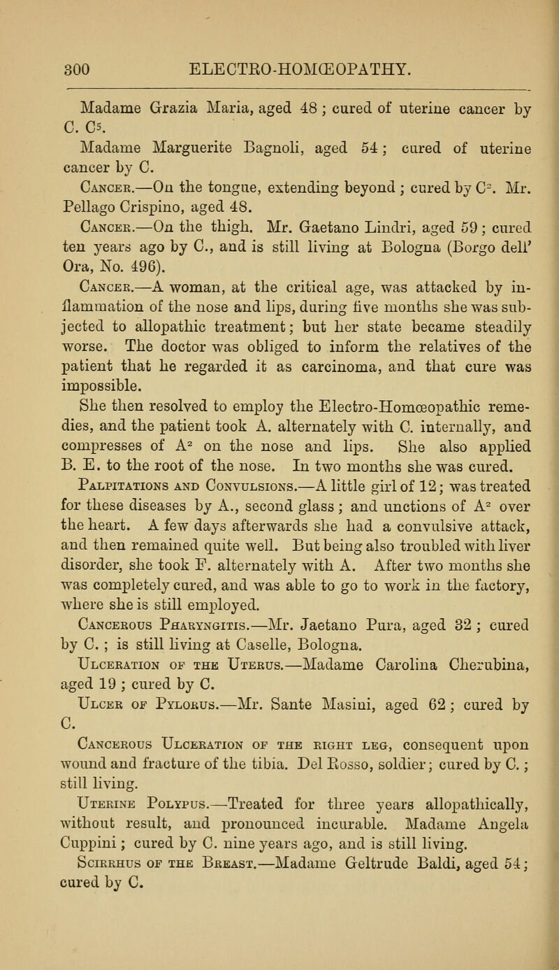 Madame Grazia Maria, aged 48 ; cured of uterine cancer by C. C5. Madame Marguerite Bagnoli, aged 54; cured of uterine cancer by C. Cancer.—On the tongue, extending beyond ; cured by C^. Mr. Pellago Crispino, aged 48. Cancer.—On the thigh. Mr. Gaetano Lindri, aged 59; cured ten years ago by C, and is still living at Bologna (Borgo deli' Ora, No. 496). Cancer.—A woman, at the critical age, was attacked by in- flammation of the nose and lips, during five months she was sub- jected to allopathic treatment; but her state became steadily worse. The doctor was obliged to inform the relatives of the patient that he regarded it as carcinoma, and that cure was impossible. She then resolved to employ the Electro-Homoeopathic reme- dies, and the patient took A. alternately with C. internally, and compresses of A^ on the nose and lips. She also applied B. E. to the root of the nose. In two months she was cured. Palpitations and Convulsions.—A little girl of 12; was treated for these diseases by A., second glass ; and unctions of A^ over the heart. A few days afterwards she had a convulsive attack, and then remained quite well. But being also troubled with liver disorder, she took E. alternately with A. After two months she was completely cured, and was able to go to work in the factory, where she is still employed. Cancerous Pharyngitis.—Mr. Jaetano Pura, aged 32 ; cured by C. ; is still hving at Caselle, Bologna. Ulceration of the Uterus.—Madame Carolina Cherubina, aged 19 ; cured by C. Ulcer of Pylorus.—Mr. Sante Masini, aged 62 ; cm-ed by C. Cancerous Ulceration of the eight leg, consequent upon wound and fracture of the tibia. Del Rosso, soldier; cured by C.; still living. Uterine Polypus.—Treated for three years allopathically, without result, and pronounced incurable. Madame Angela Cuppini; cured by C. nine years ago, and is still living. Scirrhus of the Breast.—Madame Geltrude Baldi, aged 54; cured by C.