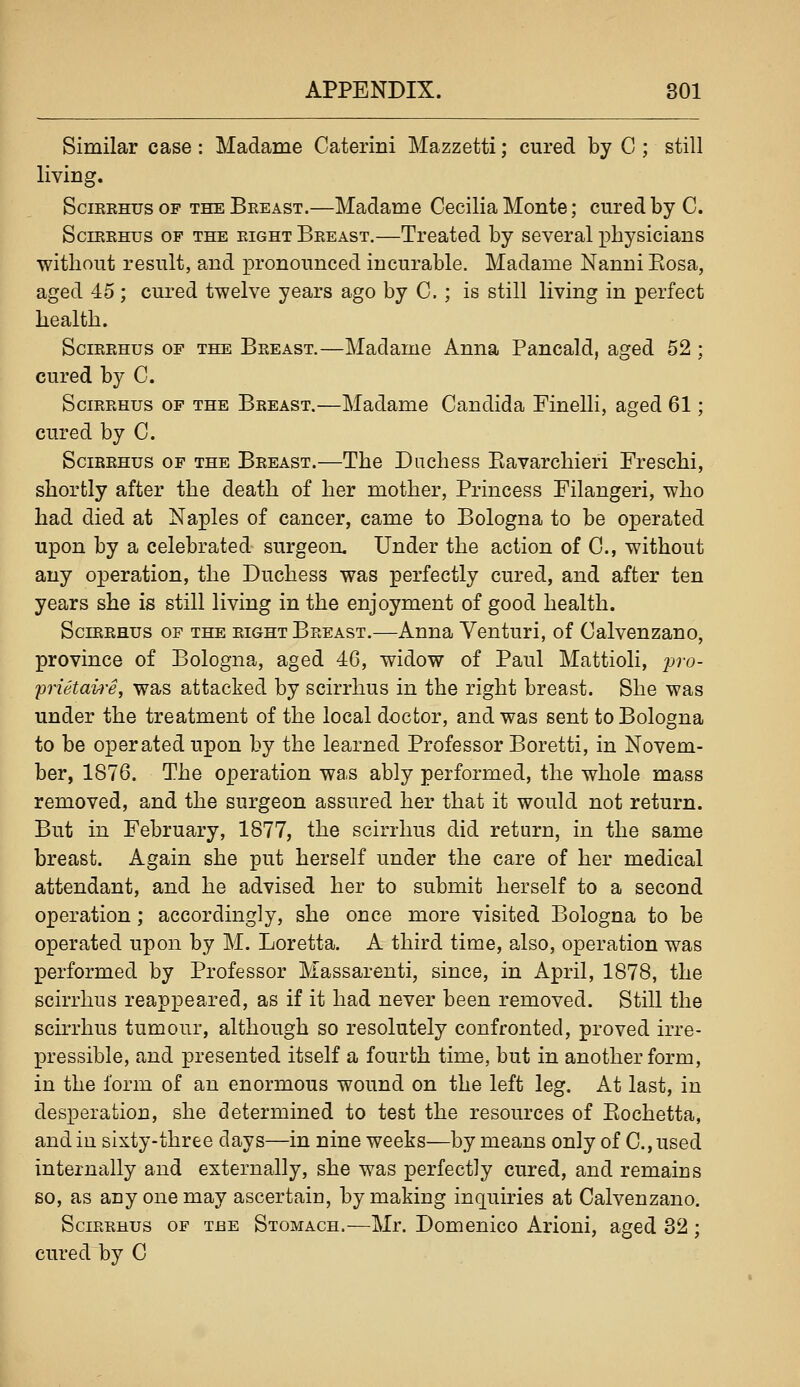 Similar case: Madame Caterini Mazzetti; cured by G ; still living. SciEEHus OF THE Beeast.—Madame Cecilia Monte; cured by C. SciEEHus OP THE RIGHT Beeast.—Treated by several physicians without result, and pronounced incurable. Madame Nanni Kosa, aged 45 ; cured twelve years ago by C. ; is still living in perfect health. SciEEHus OP the Beeast.—Madame Anna Pancald, aged 52 ; cured by C. SciRRHus OF THE Breast.—Madame Candida Finelli, aged 61; cured by C. SciREHus OF THE Beeast.—The Duchess Kavarchieri Freschi, shortly after the death of her mother, Princess Filangeri, who had died at Naples of cancer, came to Bologna to be operated upon by a celebrated surgeon. Under the action of C, without any operation, the Duchess was perfectly cured, and after ten years she is still living in the enjoyment of good health. SciEEHUs OF the EIGHT Breast.—Anna Venturi, of Calvenzano, province of Bologna, aged 46, widow of Paul Mattioli, j^^'o- prietaire, was attacked by scirrhus in the right breast. She was under the treatment of the local doctor, and was sent to Bologna to be operated upon by the learned Professor Boretti, in Novem- ber, 1876. The operation was ably performed, the whole mass removed, and the surgeon assured her that it would not return. But in February, 1877, the scirrhus did return, in the same breast. Again she put herself under the care of her medical attendant, and he advised her to submit herself to a second operation ; accordingly, she once more visited Bologna to be operated upon by M. Loretta. A third time, also, operation was performed by Professor Massarenti, since, in April, 1878, the scirrhus reappeared, as if it had never been removed. Still the scirrhus tumour, although so resolutely confronted, proved irre- pressible, and presented itself a fourth time, but in another form, in the form of an enormous wound on the left leg. At last, in desperation, she determined to test the resources of Eochetta, and in sixty-three days—in nine weeks—by means only of C.,used internally and externally, she was perfectly cured, and remains so, as any one may ascertain, by making inquiries at Calvenzano. Scirrhus of the Stomach.—Mr. Domenico Arioni, aged 32 ; cured by C
