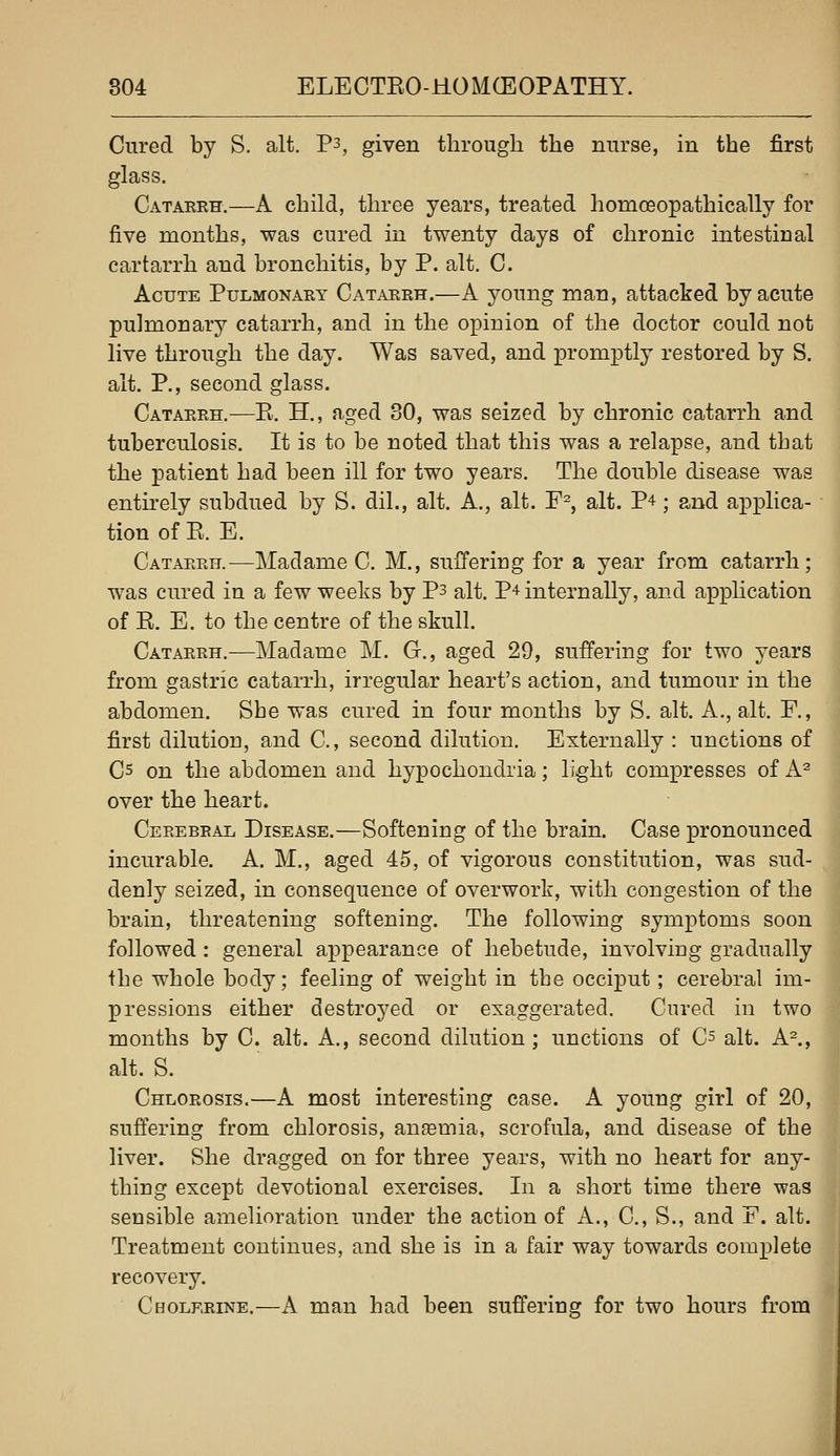Cured by S. alt. P3, given through the nurse, in the first glass. Cataerh.—A child, three years, treated homoeopathically for five months, was cured in twenty days of chronic intestinal cartarrh and bronchitis, by P. alt. C. Acute Pulmonary Catarrh.—A young man, attacked by acute pulmonarj'' catarrh, and in the opinion of the doctor could not live through the day. Was saved, and promptly restored by S. alt. P., second glass. Catarrh.—E. H., aged 30, was seized by chronic catarrh and tuberculosis. It is to be noted that this was a relapse, and that the patient had been ill for two years. The double disease was entirely subdued by S. dil., alt. A., alt. F^, alt. P^; and applica- tion of E. E. Catarrh.—Madame C. M., suffering for a year from catarrh; was cured in a few weeks by P3 alt. P^ internally, and application of E. E. to the centre of the skull. Catarrh.—Madame M. G., aged 29, suffering for two years from gastric catarrh, irregular heart's action, and tumour in the abdomen. Sbe was cured in four months by S. alt. A., alt. F., first dilution, and C, second dilution. Externally : unctions of Cs on the abdomen and hypochondria; light compresses of A^ over the heart. Cerebral Disease.—Softening of the brain. Case pronounced incurable. A. M., aged 45, of vigorous constitution, was sud- denly seized, in consequence of overwork, with congestion of the brain, threatening softening. The following symptoms soon followed: general appearance of hebetude, involving gradually the whole body; feeling of weight in tbe occiput; cerebral im- pressions either destroyed or exaggerated. Cured in two months by C. alt. A., second dilution; unctions of C^ alt. A^, alt. S. Chlorosis.—A most interesting case. A young girl of 20, suffering from chlorosis, anaemia, scrofula, and disease of the liver. She dragged on for three years, with no heart for any- thing except devotional exercises. In a short time there was sensible amelioration under the action of A., C, S., and F. alt. Treatment continues, and she is in a fair way towards complete recovery. Cholerine.—A man had been suffering for two hours from
