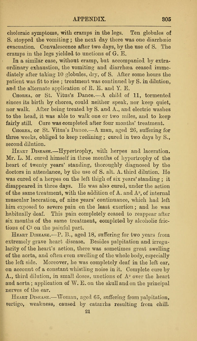 choleraic symptoms, with cramps in the legs. Ten globules of S. stopped the vomiting; the next day there was one diarrhceic evacuation. Convalescence after two days, by the use of S. The cramps in the legs yielded-to unctions of G. E. In a similar case, without cramp, but accompanied by extra- ordinary exhaustion, the vomiting and diarrhoea ceased imme- diately after taking 10 globules, dry, of S. After some hours the patient was fit to rise ; treatment was continued by S. in dilution, and the alternate application of K. E. and Y. E. Chokea, or St. Vitus's Dance.—A child of 11, tormented sinces its birth by chorea, could neither speak, nor keep quiet, nor walk. After being treated by S. and A., and electric washes to the head, it was able to walk one or two miles, and to keep fairly still. Cure was completed after four months' treatment. Chorea, or St. Vitus's Dance.—A man, aged 26, sufiering for three weeks, obliged to keep reclining ; cured in two days by S., second dilution. Heart Disease.—Hypertrophy, Tvith herpes and laceration. Mr. L. M. cured himself in three months of hypertrophy of the heart of twenty years' standing, thoroughly diagnosed by the doctors in attendance, by the use of S. alt. A. third dilution. He was cured of a herpes on the left thigh of six years' standing ; it disappeared in three days. He was also cured, under the action of the same treatment, with the addition of A. and A^, of internal muscular laceration, of nine years' continuance, which had left him exposed to severe pain on the least exertion; and he was habitually deaf. This pain completely ceased to reappear after six months of the same treatment, completed by alcoholic fric- tions of C5 on the painful part. Heart Disease.—P. B., aged 18, suffering for two years from extremely grave heart disease. Besides palpitation and irregu- larity of the heart's action, there was sometimes great swelling of the aorta, and often even swelling of the whole body, especially the left side. Moreover, he was completely deaf in the left ear, on account of a constant whistling noise in it. Complete cure by A., third dilution, in small doses, unctions of A^ over the heart and aorta ; application of W. E. on the skull and on the principal nerves of the ear. Heart Disease.—Woman, aged 65, suffering from palpitation, rertigo, weakness, caused by catarrhs resulting from chill. 21