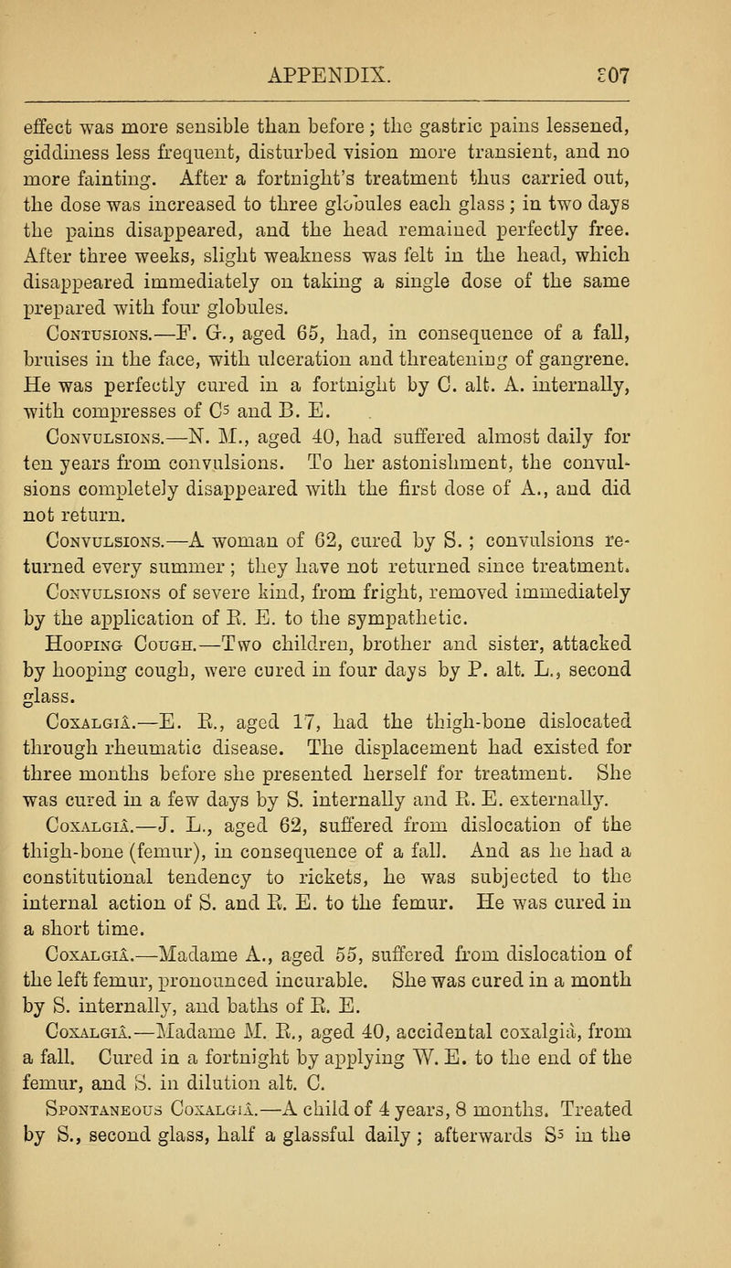 effect was more sensible than before; the gastric pains lessened, giddiness less frequent, disturbed vision more transient, and no more fainting. After a fortnight's treatment thus carried out, the dose was increased to three globules each glass ; in two days the pains disappeared, and the head remained perfectly free. After three weeks, slight weakness was felt in the head, which disappeared immediately on taking a single dose of the same prepared with four globules. Contusions.—F. G., aged 65, had, in consequence of a fall, bruises in the face, with ulceration and threatening of gangrene. He was perfectly cured in a fortnight by C. alt. A. internally, with compresses of Cs and B. E. Convulsions.—N. M., aged 40, had suffered almost daily for ten years from convulsions. To her astonishment, the convul' sions completely disappeared with the first dose of A., and did not return. Convulsions.—A woman of 62, cured by S. ; convulsions re- turned every summer ; they have not returned since treatment* Convulsions of severe kind, from fright, removed immediately by the application of E. E. to the sympathetic. Hooping Cough.—Two children, brother and sister, attacked by hooping cough, were cured in four days by P. alt. L,, second glass. CoxALGil.—E. E., aged 17, had the thigh-bone dislocated through rheumatic disease. The displacement had existed for three months before she presented herself for treatment. She was cured in a few days by S. internally and E. E. externally. CoxALGil.—J. L., aged 62, suffered from dislocation of the thigh-bone (femur), in consequence of a fall. And as he had a constitutional tendency to rickets, he was subjected to the internal action of S. and E. E. to the femur. He was cured in a short time. CoxALGil.—Madame A., aged 55, suffered from dislocation of the left femur, pronounced incurable. She was cured in a month by S. internally, and baths of E. E. CoxALGiA.—Madame J\I. E., aged 40, accidental coxalgia, from a fall. Cured in a fortnight by applying W. E. to the end of the femur, and S. in dilution alt. C. Spontaneous CoxalgiL^A child of 4 years, 8 months. Treated by S., second glass, half a glassful daily; afterwards S^ in the
