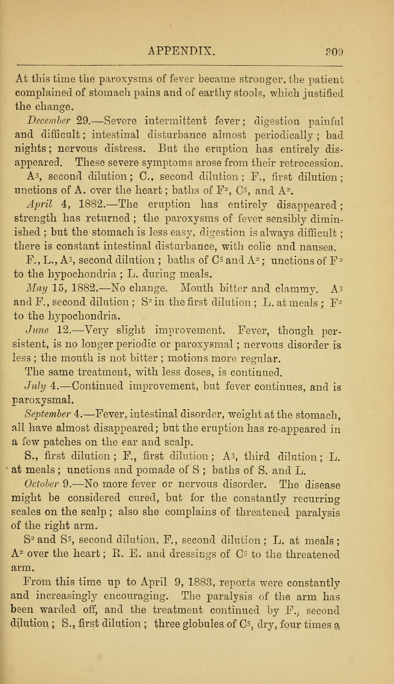 A.t this time the paroxysms of fever became stronger, the patient complained of stomach pains and of earthy stools, wliicli justified the change. Becemher 29.—Severe intermittent fever; digestion painful and difficult; intestinal disturbance almost periodically ; bad nights; nervous distress. But the eruption has entirely dis- appeared. These severe symptoms arose from their retrocession. A3, second dilution; C, second dilution; F., first dilution; unctions of A. over the heart; baths of F^, C^, and A^. April 4, 1882.—The eruption has entirely disappeared; strength has returned; the paroxysms of fever sensibly dimin- ished ; but the stomach is less easy, digestion is always difficult ; there is constant intestinal disturbance, with colic and nausea. F., L., A3, second dilution ; baths of Cs and A^; unctions of F^ to the hypochondria ; L. during meals. May 15, 1882.—No change. Mouth bitter and clammy. A3 and F., second dilution; S^ in the first dilution; L. at meals ; F^ to the hypochondria. June 12.—Very slight improvement. Fever, though per- sistent, is no longer periodic or paroxysmal; nervous disorder is less ; the mouth is not bitter ; motions more regular. The same treatment, with less doses, is continued. July 4.—Continued improvement, but fever continues, and is paroxysmal. September 4.—Fever, intestinal disorder, weight at the stomach, all have almost disappeared; but the eruption has re-appeared in a few patches on the ear and scalp. S., first dilution; F., first dilution; As, third dilution; L. at meals; unctions and pomade of S ; baths of S. and L. October 9.—No more fever or nervous disorder. The disease might be considered cured, but for the constantly recurring scales on the scalp; also she complains of threatened paralysis of the right arm. S^and Ss, second dilution, F., second dilution; L. at meals; A^ over the heart; E. E. and dressings of G'^ to the threatened arm. From this time up to April 9, 1883, reports were constantly and increasingly encouraging. The paralysis of the arm has been warded off, and the treatment continued by F.j second dilution; S., first dilution ; three globules of Cs, dry, four times a