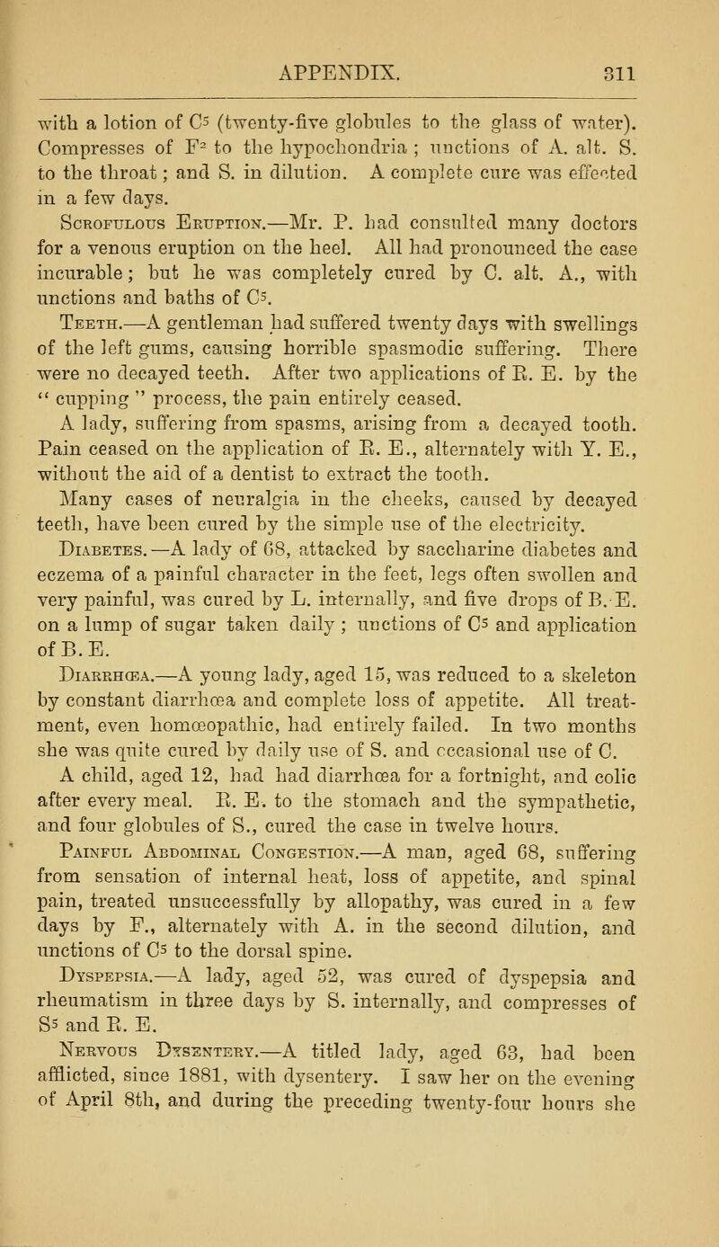 I with a lotion of C^ (twenty-five globules to the glass of water). Compresses of F^ to the hypochondria ; auctions of A. alt. S. to the throat; and S. in dilution. A comx^Iete cure was effected in a few days. Scrofulous Eruption.—Mr. P. had consulted many doctors for a venous eruption on the heel. All had pronounced the case incurable; but he was completely cured by C. alt. A., with unctions and baths of 0=. Teeth.—A gentleman had suffered twenty days with swellings of the left gums, causing horrible spasmodic suffering. There were no decayed teeth. After two applications of E. E. by the  cupping  process, the pain entirely ceased. A lady, suffering from spasms, arising from a decayed tooth. Pain ceased on the application of E. E., alternately with Y. E., without the aid of a dentist to extract the tooth. Many cases of neuralgia in the cheeks, caused by decayed teeth, have been cured by the simple use of the electricity. Diabetes.—A lady of G8, attacked by saccharine diabetes and eczema of a painful character in the feet, legs often swollen and very painful, was cured by L. internally, and five drops of B.E. on a lump of sugar taken daily ; unctions of Cs and application of B.E. Diarrhcea.—A young lady, aged 15, was reduced to a skeleton by constant diarrhoea and complete loss of appetite. All treat- ment, even homoeopathic, had entirely failed. In two months she was quite cured by daily use of S. and occasional use of C. A child, aged 12, had had diarrhoea for a fortnight, and colic after every meal. E. E. to the stomach and the sympathetic, and four globules of S., cured the case in twelve hours. Painful Abdominal Congestion.—A man, aged 68, suffering from sensation of internal heat, loss of appetite, and spinal pain, treated unsuccessfully by allopathy, was cured in a few days by F., alternately with A. in the second dilution, and unctions of Cs to the dorsal spine. Dyspepsia.—A lady, aged 52, was cured of dyspepsia and rheumatism in three days by S. internally, and compresses of S3 and E. E. Nervous Dysentery.—A titled lady, aged 63, had been afflicted, since 1881, with dysentery. I saw her on the evening of April 8th, and during the preceding twenty-four hours she