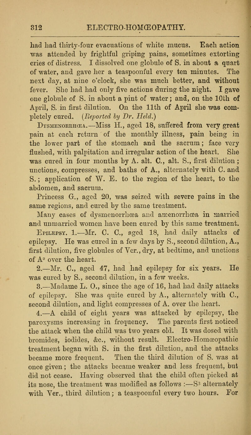had had thirty-four evacuations of white mucus. Each action was attended by frightful griping pains, sometimes extorting cries of distress. I dissolved one globule of S. in about a quart of water, and gave her a teaspoonful every ten minutes. The next day, at nine o'clock, she was much better, and without fever. She had had only five actions during the night. I gave one globule of S. in about a pint of water; and, on the 10th of April, S. in first dilution. On the 11th of April she was com- pletely cured. (Beportecl by Dr. Held.) Dysmenorrhcea..—Miss H., aged 18, suffered from very great pain at each return of the monthly illness, pain being in the lower j)art of the stomach and the sacrum; face very flushed, with palpitation and irregular action of the heart. She was cured in four months by A. alt. C, alt. S., first dilution; unctions, compresses, and baths of A., alternately with C. and S.; application of W. E. to the region of the heart, to the abdomen, and sacrum. Princess G., aged 20, was seized with severe pains in the same regions, and cured by the same treatment. Many cases of dysmenorrhcea and amenorrhoea in married and unmarried women have been cured by this same treatment. Epilepsy. 1.—Mr. C. C, aged 18, had daily attacks of epilepsy. He was cured in a few days by S., second dilution, A., first dilution, five globules of Ver., dry, at bedtime, and unctions of A^ over the heart. 2.—Mr. C, aged 47, had had epilepsy for six years. He was cured by S., second dilution, in a few weeks. 3.—Madame L. 0., since the age of 16, had had daily attacks of epilepsy. She was quite cured by A., alternately with C, second dilution, and light compresses of A. over the heart. 4.—A child of eight years was attacked by epilepsy, tbe paroxysms increasing in frequency. The parents first noticed the attack when the child was two years old. It was dosed with bromides, iodides, &c., without result. Electro-Homoeopathic treatment began with S. in the first dilution, and the attacks became more frequent. Then the third dilution of S. w^as at once given; the attacks became weaker and less frequent, but did not cease. Having observed that the child often picked at its nose, the treatment was modified as follows :—S^ alternately with Ver., third dilution; a teaspoonful every two hours. For