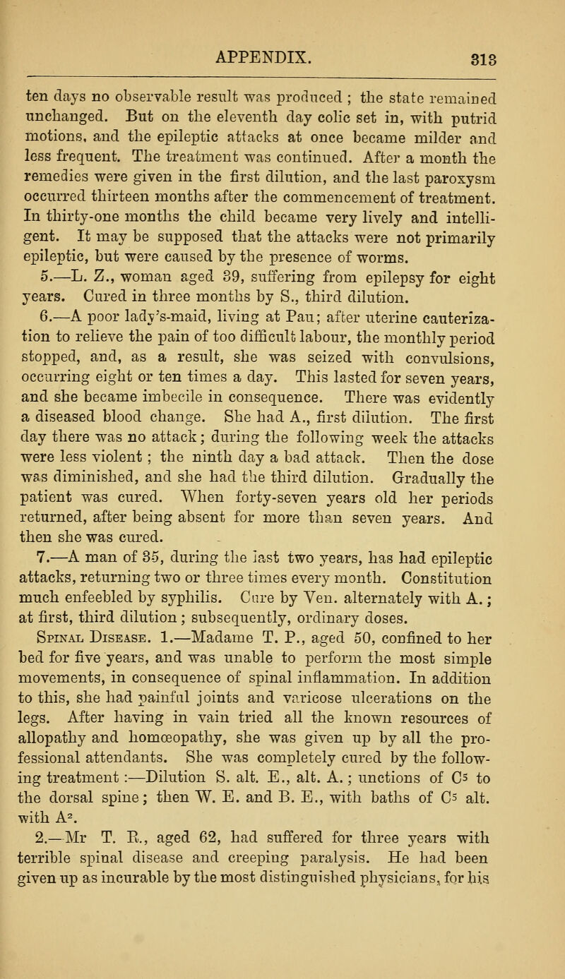 ten days no observable result was produced ; the state remaiued unchanged. But on the eleventh day colic set in, with putrid motions, and the epileptic attacks at once became milder and less frequent. The treatment was continued. After a month the remedies were given in the first dilution, and the last paroxysm occurred thirteen months after the commencement of treatment. In thirty-one months the child became very lively and intelli- gent. It may be supposed that the attacks were not primarily epileptic, but were caused by the |)resence of worms. 5.—L. Z., woman aged 39, suffering from epilepsy for eight years. Cured in three months by S., third dilution. 6.—A poor lady's-maid, living at Pau; affcer uterine cauteriza- tion to relieve the pain of too difficult labour, the monthly period stopped, and, as a result, she was seized with convulsions, occurring eight or ten times a day. This lasted for seven years, and she became imbecile in consequence. There was evidently a diseased blood change. She had A., first dilution. The first day there was no attack; during the following week the attacks were less violent ; the ninth day a bad attack. Then the dose was diminished, and she had the third dilution. Gradually the patient was cured. When forty-seven years old her periods returned, after being absent for more than seven years. And then she was cured. 7.—A man of 35, during the iast two years, has had epileptic attacks, returning two or three times every month. Constitution much enfeebled by syphilis. Cure by Yen. alternately with A.; at first, third dilution; subsequently, ordinary doses. Spinal Disease. 1.—Madame T. P., aged 50, confined to her bed for five years, and was unable to perform the most simple movements, in consequence of spinal inflammation. In addition to this, she had painful joints and varicose ulcerations on the legs. After having in vain tried all the known resources of allopathy and homoeopathy, she was given up by all the pro- fessional attendants. She was completely cured by the follow- ing treatment:—Dilution S. alt. E., alt. A.; unctions of Cs to the dorsal spine; then W. E. and B. E., with baths of C^ alt. with A^. 2.—Mr T. E., aged 62, had suffered for three years with terrible spinal disease and creeping paralysis. He had been given up as incurable by the most distinguished physicians, for his
