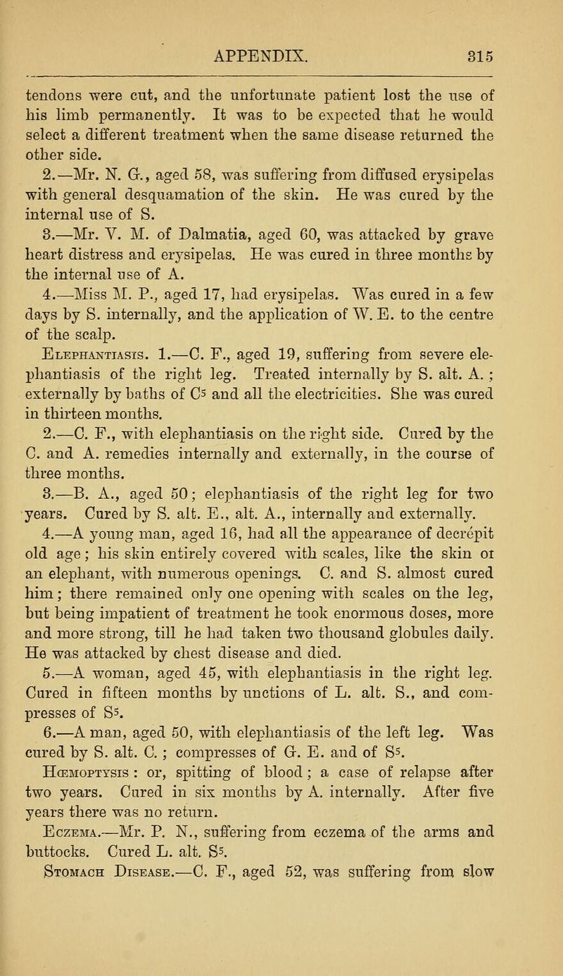 tendons were cut, and the unfortunate patient lost the use of his limb permanently. It was to be expected that he would select a different treatment when the same disease returned the other side. 2.—Mr. N. G., aged 58, was suffering from diffused erysipelas with general desquamation of the skin. He was cured by the internal use of S. 3.—Mr. V. M. of Dalmatia, aged 60, was attacked by grave heart distress and erysipelas. He was cured in three months by the internal use of A. 4.—Miss M. P., aged 17, had erysipelas. Was cured in a few days by S. internally, and the application of W. E. to the centre of the scalp. Elephantiasis. 1.—C. F., aged 19, suffering from severe ele- phantiasis of the right leg. Treated internally by S. alt. A. ; externally by baths of Cs and all the electricities. She was cured in thirteen months. 2.—C. F., with elephantiasis on the ri'ght side. Cured by the C. and A. remedies internally and externally, in the course of three months. 3.—B. A., aged 50; elephantiasis of the right leg for two years. Cured by S. alt. E., alt. A., internally and externally. 4.—A young man, aged 16, had all the appearance of decrepit old age; his skin entirely covered with scales, like the skin oi an elephant, with numerous openings. C. and S. almost cured him; there remained only one opening with scales on the leg, but being impatient of treatment he took enormous doses, more and more strong, till he had taken two thousand globules daily. He was attacked by chest disease and died. 5.—A woman, aged 45, with elephantiasis in the right leg. Cured in fifteen months by unctions of L. alfc. S., and com- presses of Ss. 6.—A man, aged 50, with elephantiasis of the left leg. Was cured by S. alt. C. ; compresses of G-. E. and of Ss. HcEMOPTYSis : or, spitting of blood; a case of relapse after two years. Cured in six months by A. internally. After five years there was no return. Eczema.—Mr. P. N., suffering from eczema of the arms and buttocks. Cured L. alt. S^. Stomach Disease.—C. F., aged 52, was suffering from slow