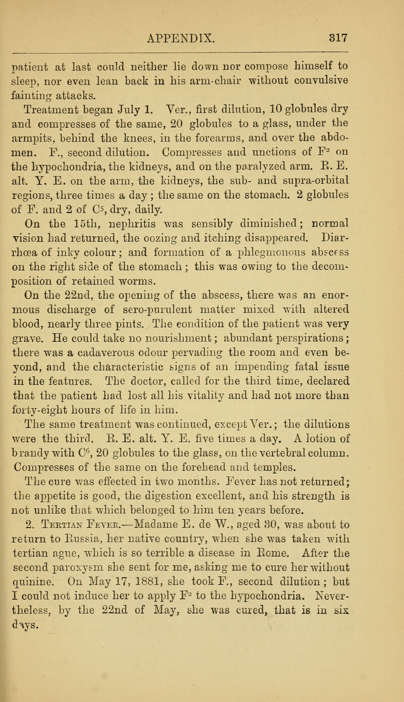 patient at last could neither lie down nor compose himself to sleep, nor even lean back in his arm-chair without convulsive fainting attacks. Treatment began July 1. Ver., first dilution, 10 globules dry and compresses of the same, 20 globules to a glass, under the armpits, behind the knees, in the forearms, and over the abdo- men. F., second dilution. Compresses and unctions of F^ on the hypochondria, the kidneys, and on the paralyzed arm. E. E. alt. Y. E. on the arm, the kidneys, the sub- and supra-orbital regions, three times a day ; the same on the stomach. 2 globules of F. and 2 of Cs, dry, daily. On the 15th, nephritis was sensibly diminished; normal vision had returned, the oozing and itching disappeared. Diar- rhoea of inky colour; and formation of a phlegmonous abscfss on the right side of the stomach; this was owing to the decom- position of retained worms. On the 22nd, the opening of the abscess, there was an enor- mous discharge of sero-purulent matter mixed with altered blood, nearly three pints. The condition of the patient was very grave. He could take no nourishment; abundant perspirations; there was a cadaverous odour pervading the room and even be- yond, and the characteristic feigns of an impending fatal issue in the features. The doctor, called for the third time, declared that the patient had lost all his vitality and had not more than forty-eight hours of life in him. The same treatment was continued, except Yer.; the dilutions were the third. E. E. alt. Y. E. five times a day. A lotion of brandy with C^, 20 globules to the glass, on the vertebral column. Compresses of the same on the forebead and temples. The cure was effected in two months. Fever has not returned; the appetite is good, the digestion excellent, and his strength is not unlike that which belonged to him ten years before. 2. Tertian Fevee.—Madame E. de W., aged 80, was about to return to Eussia, her native country, when she was taken with tertian ague, which is so terrible a disease in Eome. After the second paroxysm she sent for me, asking me to cure her without quinine. On May 17, 1881, she took F., second dilution ; but I could not induce her to apply F^ to the hypochondria. Never- theless, by the 22nd of May, she was cured, that is in six d^ys.