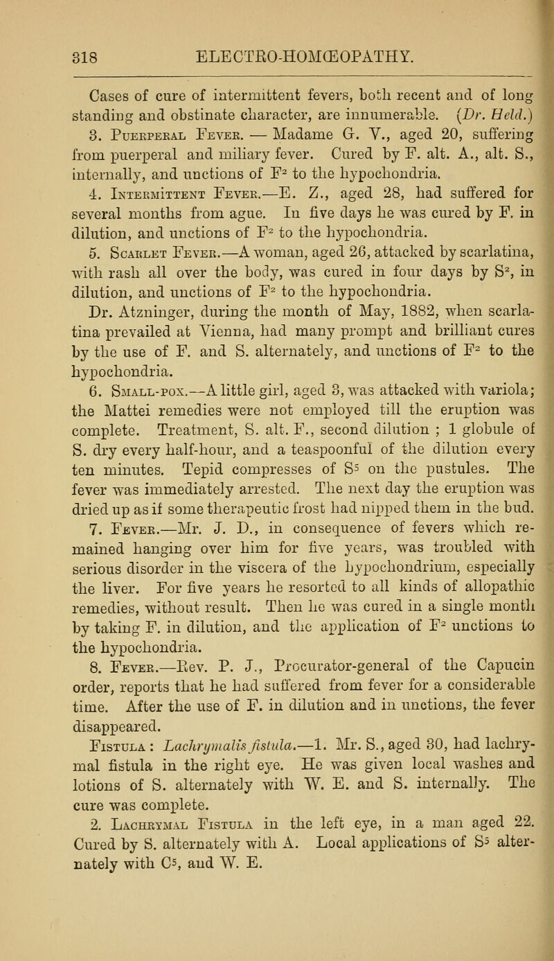 Cases of cure of intermittent fevers, both recent and of long standing and obstinate character, are innumerable. [Dr. Held.) 3. PuEKPERAL Fever. — Madame G. V., aged 20, suffering from puerperal and miliary fever. Cured by F. alt. A., alt. S., internally, and unctions of F^ to the hypochondria. 4. Intermittent Fever.—E. Z., aged 28, had suffered for several months from ague. In five days he was cured by F, in dilution, and unctions of F^ to the hypochondria. 5. Scarlet Fever.—A woman, aged 26, attacked by scarlatina, with rash all over the body, was cured in four days by S% in dilution, and unctions of F^ to the hypochondria. Dr. Atzninger, during the month of May, 1882, when scarla- tina prevailed at Vienna, had many prompt and brilliant cures by the use of F. and S. alternately, and unctions of F^ to the hyx^ochondria. 6. Small-pox.—A little girl, aged 3, was attacked with variola; the Mattel remedies were not employed till the eruption was complete. Treatment, S. alt. F., second dihition ; 1 globule of S. dry every half-hour, and a teaspoonful of the dilution every ten minutes. Tepid compresses of Ss on the pustules. The fever was immediately arrested. The next day the eruption was dried up as if some therapeutic frost had nipped them in the bud. 7. Fever.—Mr. J. D., in consequence of fevers which re- mained hanging over him for five years, was troubled with serious disorder in the viscera of the hypochondrium, especially the liver. For five years he resorted to all kinds of allopathic remedies, without result. Then he was cured in a single montli by taking F. in dilution, and the application of F^ unctions to the hypochondria. 8. Fever.—Eev. P. J., Procurator-general of the Capucin order, reports that he had suffered from fever for a considerable time. After the use of F. in dilution and in unctions, the fever disappeared. Fistula : Lachrymalis fistula.—1. Mr. S., aged 30, had lachry- mal fistula in the right eye. He was given local washes and lotions of S. alternately with W. E. and S. internally. The cure was complete. 2. Lachrymal Fistula in the left eye, in a man aged 22. Cured by S. alternately with A. Local applications of S^ alter- nately with C5, and W. E.