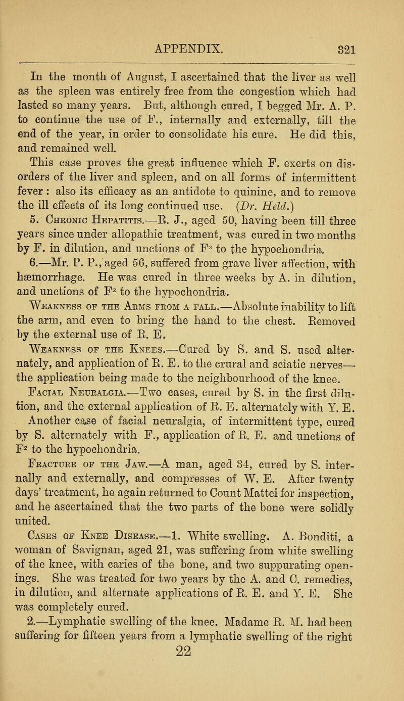 In the month of August, I ascertained that the Hver as well as the spleen was entirely free from the congestion which had lasted so many years. But, although cured, I begged Mr. A. P. to continue the use of F., internally and externally, till the end of the year, in order to consolidate his cm^e. He did this, and remained well. This case proves the great influence which F. exerts on dis- orders of the liver and spleen, and on all forms of intermittent fever : also its efficacy as an antidote to quinine, and to remove the ill effects of its long continued use. (Dr. Held.) 5. Chkonic Hepatitis.—E. J., aged 50, having been till three years since under allopathic treatment, was cured in two months by F. in dilution, and unctions of F^ to the hypochondria. 6.—Mr. P. P., aged 56, suffered from grave liver affection, with haemorrhage. He was cured in three weeks by A. in dilution, and unctions of F^ to the hypochondria. Weakness op the Arms from a fall.—Absolute inability to lift the arm, and even to bring the hand to the chest. Kemoved by the external use of E. E. Weakness of the Knees.—Cured by S. and S. used alter- nately, and application of E. E. to the crural and sciatic nerves— the application being made to the neighbourhood of the knee. Facial Neuralgia.—Two cases, cured by S. in the first dilu- tion, and the external application of E. E. alternately with Y. E. Another case of facial neuralgia, of intermittent type, cured by S. alternately with F., application of E. E. and unctions of F^ to the hypochondria. Fracture of the Jaw.—A man, aged 34, cured by S. inter- nally and externally, and compresses of W. E. After twenty days' treatment, he again returned to Count Mattei for inspection, and he ascertained that the two parts of the bone were solidly united. Cases of Knee Disease.—1. White swelling. A. Bonditi, a woman of Savignan, aged 21, was suffering from white swelling of the knee, with caries of the bone, and two suppurating open- ings. She was treated for two years by the A. and C. remedies, in dilution, and alternate applications of E. E. and Y. E. She was completely cured. 2.—Lymphatic swelling of the knee. Madame E. M. had been suffering for fifteen years from a lymphatic swelling of the right 22