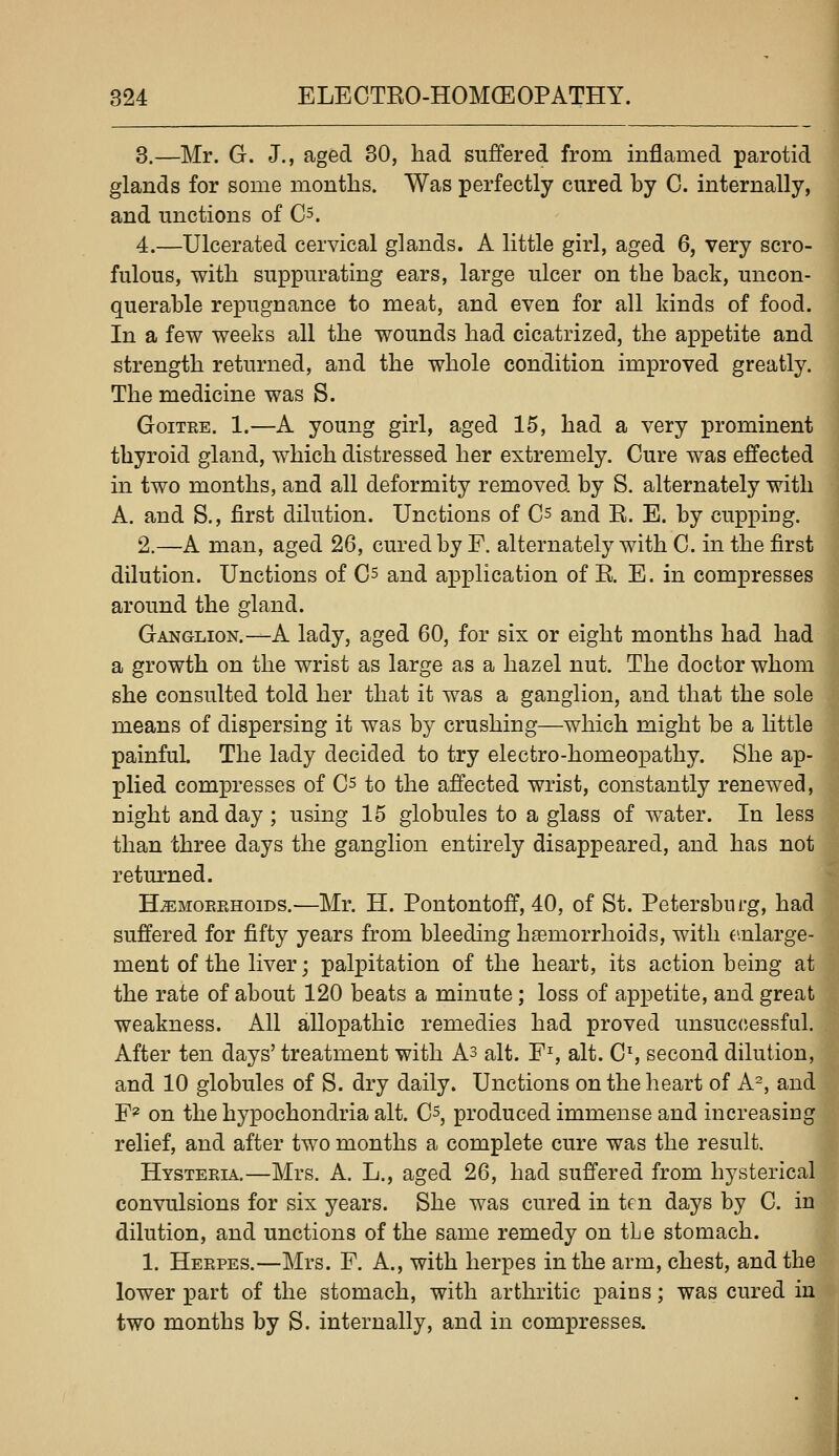 3.—Mr. G. J., aged 30, had suffered from inflamed parotid glands for some months. Was perfectly cured by C. internally, and unctions of Cs. 4.—Ulcerated cervical glands. A little girl, aged 6, very scro- fulous, with suppurating ears, large ulcer on the back, uncon- querable repugnance to meat, and even for all kinds of food. In a few weeks all the wounds had cicatrized, the appetite and strength returned, and the whole condition improved greatly. The medicine was S. Goitre. 1.—A young girl, aged 15, had a very prominent thyroid gland, which distressed her extremely. Cure was effected in two months, and all deformity removed by S. alternately with A. and S., first dilution. Unctions of Cs and R. E. by cupping. 2.—A man, aged 26, cured by F. alternately with C. in the first dilution. Unctions of Cs and application of R. E. in compresses around the gland. Ganglion.—A lady, aged 60, for six or eight months had had a growth on the wrist as large as a hazel nut. The doctor whom she consulted told her that it was a ganglion, and that the sole means of dispersing it was by crushing—which might be a Httle painful The lady decided to try electro-homeopathy. She ap- plied compresses of Cs to the affected wrist, constantly renewed, night and day ; using 15 globules to a glass of w^ater. In less than three days the ganglion entirely disappeared, and has not returned. H-^MOERHoiDS.—Mr. H. Pontontoff, 40, of St. Petersburg, had suffered for fifty years from bleeding haemorrhoids, with e.nlarge- ment of the liver; palpitation of the heart, its action being at the rate of about 120 beats a minute; loss of appetite, and great weakness. All allopathic remedies had proved unsuccessful. After ten days' treatment with As alt. F% alt. Cs second dilution, and 10 globules of S. dry daily. Unctions on the heart of A^, and F^ on the hypochondria alt. C^, produced immense and increasiug relief, and after two months a complete cure was the result. Hysteria.—Mrs. A. L., aged 26, had suffered from hysterical convulsions for six years. She was cured in ten days by C. in dilution, and unctions of the same remedy on tLe stomach. 1. Herpes.—Mrs. F. A., with herpes in the arm, chest, and the lower part of the stomach, with arthritic pains; was cured in two months by S. internally, and in compresses.