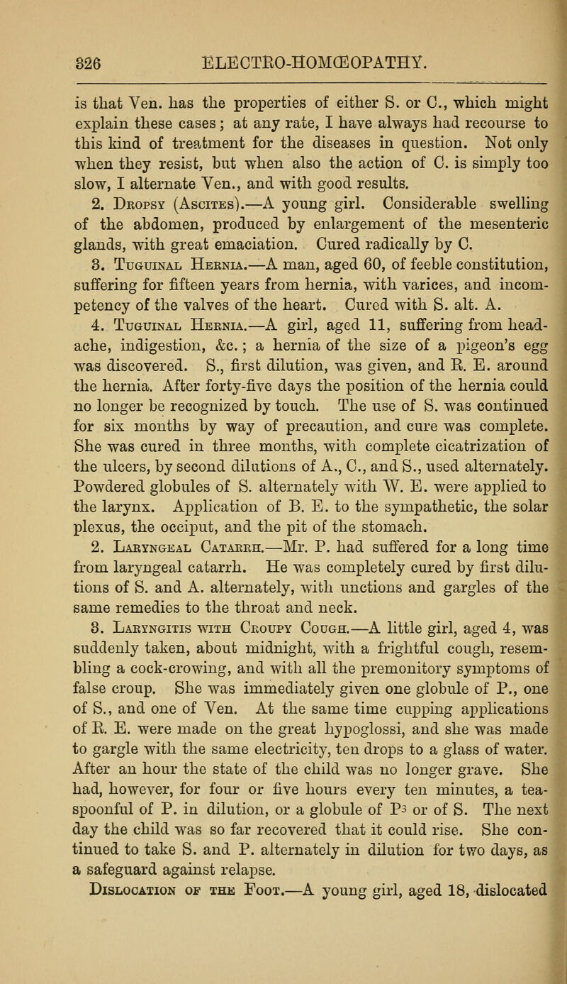 is that Ven. has the properties of either S. or C, which might explain these cases; at any rate, I have always had recourse to this kind of treatment for the diseases in question. Not only when they resist, but when also the action of 0. is simply too slow, I alternate Ven., and with good results. 2. Dropsy (Ascites).—A young girl. Considerable swelling of the abdomen, produced by enlargement of the mesenteric glands, with great emaciation. Cured radically by C. 3. TuGuiNAL Heenia.—A man, aged 60, of feeble constitution, suffering for fifteen years from hernia, with varices, and incom- petency of the valves of the heart. Cured with S. alt. A. 4. TuGUiNAL Hernia.—A girl, aged 11, suffering from head- ache, indigestion, &c.; a hernia of the size of a pigeon's egg was discovered. S., first dilution, was given, and E. E. around the hernia. After forty-five days the position of the hernia could no longer be recognized by touch. The use of S. was continued for six months by way of precaution, and cure was complete. She was cured in three months, with complete cicatrization of the ulcers, by second dilutions of A,, C, and S., used alternately. Powdered globules of S. alternately with W. E. were applied to the larynx. Application of B. E. to the sympathetic, the solar plexus, the occiput, and the pit of the stomach. 2. Laryngeal Catarrh.—Mr. P. had suffered for a long time from laryngeal catarrh. He was completely cured by first dilu- tions of S. and A. alternately, with unctions and gargles of the same remedies to the throat and neck. 3. Laryngitis with Croupy Cough.—A little girl, aged 4, was suddenly taken, about midnight, with a frightful cough, resem- bling a cock-crowing, and with all the premonitory symptoms of false croup. She was immediately given one globule of P., one of S., and one of Ven. At the same time cupping ax)plications of E. E. were made on the great hypoglossi, and she was made to gargle with the same electricity, ten drops to a glass of water. After an hour the state of the child was no longer grave. She had, however, for four or five hours every ten minutes, a tea- spoonful of P. in dilution, or a globule of Ps or of S. The next day the child was so far recovered that it could rise. She con- tinued to take S. and P. alternately in dilution for two days, as a safeguard against relapse. Dislocation of the Foot.—A young girl, aged 18, dislocated