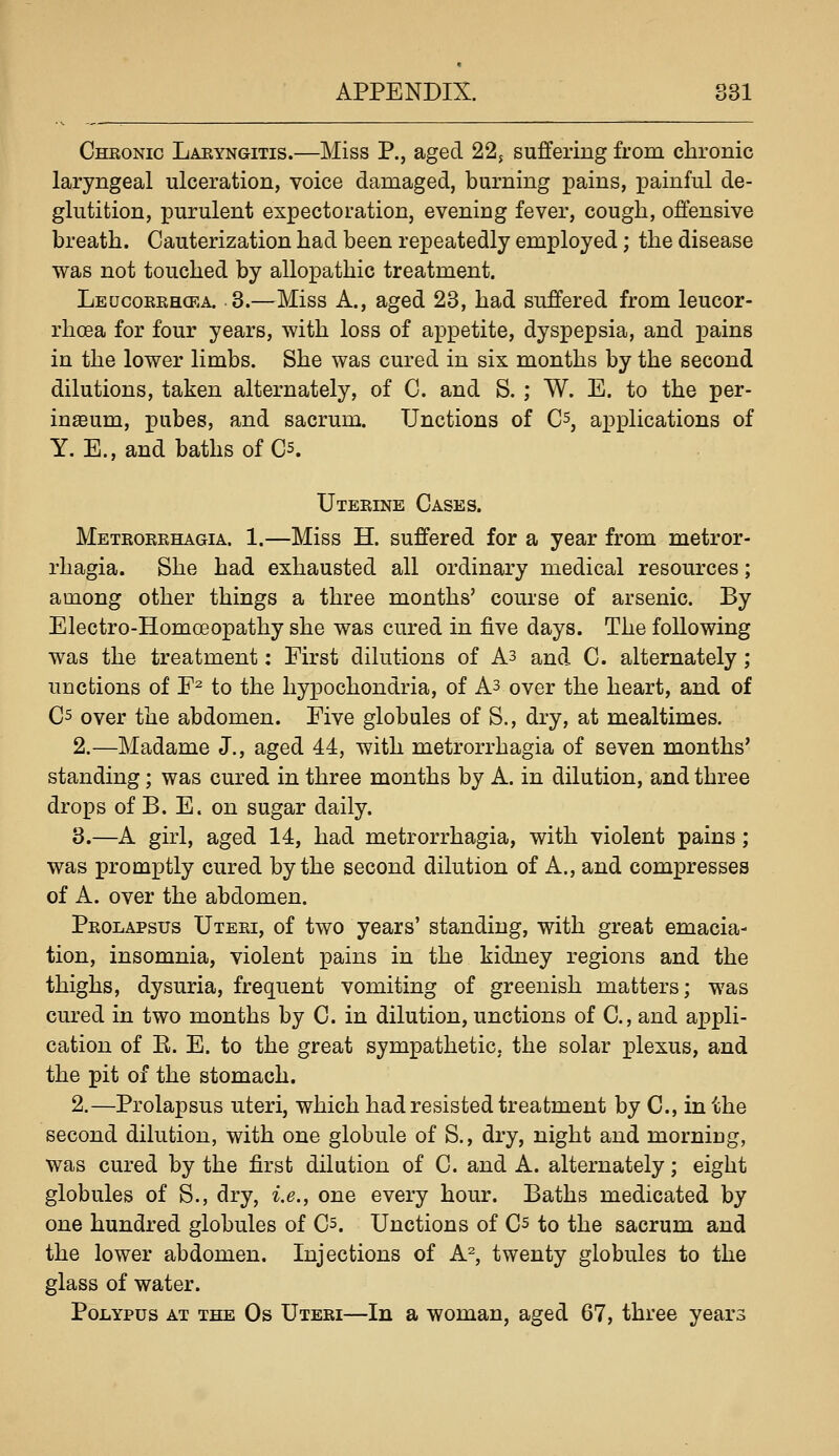 Chronic Laryngitis.—Miss P., aged 22, suffering from chronic laryngeal ulceration, voice damaged, burning pains, painful de- glutition, purulent expectoration, evening fever, cough, offensive breath. Cauterization had been repeatedly employed; the disease was not touched by allopathic treatment. Leucoerhcka. 3.—Miss A., aged 23, had suffered from leucor- rhoea for four years, with loss of appetite, dyspepsia, and pains in the lower limbs. She was cured in six months by the second dilutions, taken alternately, of C. and S. ; W. E. to the per- inteum, pubes, and sacrum. Unctions of C^, applications of Y.E., and baths of C5. Uterine Cases. Metrorrhagia. 1.—Miss H. suffered for a year from metror- rhagia. She had exhausted all ordinary medical resources; among other things a three months' course of arsenic. By Electro-Homoeopathy she was cured in five days. The following was the treatment: First dilutions of As and C. alternately; unctions of E^ to the hypochondria, of A3 over the heart, and of C5 over the abdomen. Five globules of S., dry, at mealtimes. 2.—Madame J., aged 44, with metrorrhagia of seven months' standing; was cured in three months by A. in dilution, and three drops of B. E. on sugar daily. 3.—A girl, aged 14, had metrorrhagia, with violent pains; was promptly cured by the second dilution of A., and compresses of A. over the abdomen. Prolapsus Uteri, of two years' standing, with great emacia- tion, insomnia, violent pains in the kidney regions and the thighs, dysuria, frequent vomiting of greenish matters; was cured in two months by C. in dilution, unctions of C, and appli- cation of E. E. to the great sympathetic, the solar plexus, and the pit of the stomach. 2.—Prolapsus uteri, which had resisted treatment by C, in the second dilution, with one globule of S., dry, night and morning, was cured by the first dilution of C. and A. alternately; eight globules of S., dry, i.e., one every hour. Baths medicated by one hundred globules of Cs. Unctions of Cs to the sacrum and the lower abdomen. Injections of A% twenty globules to the glass of water. PoiiYPUs at the Os Uteri—In a woman, aged 67, three years