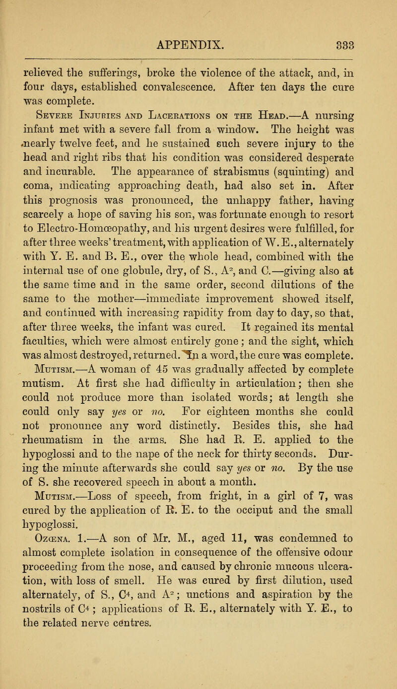 relieved the sufferings, broke the violence of the attack, and, in four days, established convalescence. After ten days the cure was complete. Severe Injuries and Lacerations on the Head.—A nursing infant met with a severe fall from a wmdow. The height was ♦nearly twelve feet, and he sustained such severe injury to the head and right ribs that his condition was considered desperate and incurable. The appearance of strabismus (squinting) and coma, mdicating approaching death, had also set in. After this prognosis was pronounced, the unhappy father, having scarcely a hope of saving his son, was fortunate enough to resort to Electro-Homoeopathy, and his urgent desires were fulfilled, for after three weeks' treatment, with application of W. E., alternately with Y. E. and B. E., over the whole head, combined with the internal use of one globule, dry, of S.> A^, and C.—giving also at the same time and in the same order, second dilutions of the same to the mother—immediate improvement showed itself, and continued with increasing rapidity from day to day, so that, after three weeks, the infant was cured. It regained its mental faculties, which were almost entirely gone; and the sight, which was almost destroyed, returned.^p a word, the cure was complete. Mutism.—A woman of 45 was gradually affected by complete mutism. At first she had difficulty in articulation; then she could not produce more than isolated words; at length she could only say yes or no. For eighteen months she could not pronounce any word distinctly. Besides this, she had rheumatism in the arms. She had E. E. applied to the hypoglossi and to the nape of the neck for thirty seconds. Dur- ing the minute afterwards she could say yes or no. By the use of S. she recovered speech in about a month. Mutism.—Loss of speech, from fright, in a girl of 7, was cured by the application of R. E. to the occiput and the small hypoglossi. OzcENA. 1.—A son of Mr. M., aged 11, was condemned to almost complete isolation in consequence of the offensive odour proceeding from the nose, and caused by chronic mucous ulcera- tion, with loss of smell. He was cured by first dilution, used alternately, of S., C^, and A^; unctions and aspiration by the nostrils of C^ ; applications of R. E., alternately with Y. E., to the related nerve centres.