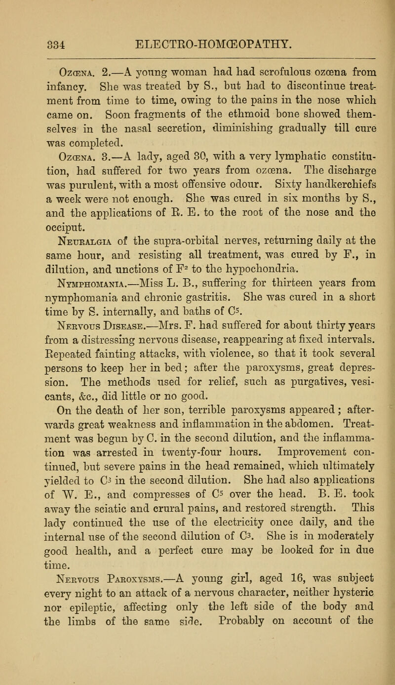 Oz(ENA. 2.—A young woman had had scrofulous ozoena from infancy. She was treated by S., but had to discontinue treat- ment from time to time, owing to the pains in the nose which came on. Soon fragments of the ethmoid bone showed them- selves in the nasal secretion, dimmishing gradually till cure was completed. Ozoena. 3.—A lady, aged 30, with a very lymphatic constitu- tion, had suffered for two years from ozoena. The discharge was purulent, with a most offensive odour. Sixty handkerchiefs a week were not enough. She was cured in six months by S., and the applications of E. E. to the root of the nose and the occiput. Neuralgia of the supra-orbital nerves, returning daily at the same hour, and resisting all treatment, was cured by F., in dilution, and unctions of F^ to the hypochondria. Nymphomania.—Miss L. B., suffering for thirteen years from nymphomania and chronic gastritis. She was cured in a short time by S. internally, and baths of C^. Nervous Disease.—Mrs. F. had suffered for about thirty years from a distressing nervous disease, reappearing at fixed intervals. Eepeated fainting attacks, with violence, so that it took several persons to keep her in bed; after the paroxysms, great depres- sion. The methods used for relief, such as purgatives, vesi- cants, &c., did little or no good. On the death of her son, terrible paroxysms appeared; after- wards great weakness and inflammation in the abdomen. Treat- ment was begun by 0. in the second dilution, and the inflamma- tion was arrested in twenty-four hours. Improvement con- tinued, but severe pains in the head remained, which ultimately yielded to C^ in the second dilution. She had also applications of W. E., and compresses of Cs over the head. B. E. took away the sciatic and crural pains, and restored strength. This lady continued the use of the electricity once daily, and the internal use of the second dilution of 03. She is in moderately good health, and a perfect cure may be looked for in due time. Nervous Paroxysms.—A young girl, aged 16, was subject every night to an attack of a nervous character, neither hysteric ^ nor epileptic, affecting only the left side of the body and fl the limbs of the same sirle. Probably on account of the