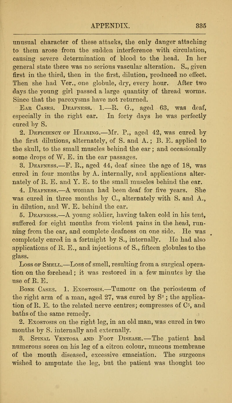 nnusual character of these attacks, the only danger attaching to them arose from the sudden interference with circulation, causing severe determination of blood to the head. In her general state there was no serious vascular alteration. S., given first in the third, then in the first, dilution, produced no effect. Then she had Ver., one globule, dry, every hour. After two days the young girl passed a large quantity of thread worms. Since that the paroxysms have not returned. Ear Cases. Deafness. 1.—E. Gr., aged 63, was deaf, especially in the right ear. In forty days he was perfectly cured by S. 2. Deficiency of Hearing.—Mr. P., aged 42, was cured by the first dilutions, alternately, of S. and A.; B. E. applied to the skull, to the small muscles behind the ear; and occasionally some drops of W. E. in the ear passages. 3. Deafness.—P. E., aged 44, deaf since the age of 18, was cured in four months by A. internally, and applications alter- nately of E. E. and Y. E. to the small muscles behind the ear. 4. Deafness.—A woman had been deaf for five years. She was cured in three months by C, alteroately with S. and A., in dilution, and W. E. behind the ear. 5. Deafness.—A young soldier, having taken cold in his tent, suffered for eight months from violent pains in the head, run- ning from the ear, and complete deafness on one side. He was completely cured in a fortnight by S., internally. He had also applications of E. E., and injections of S., fifteen globules to the glass. Loss OP Smell.—Loss of smell, resulting from a surgical opera- tion on the forehead; it was restored in a few minutes by the use of E. E. Bone Cases. 1. Exostosis.—Tumour on the periosteum of the right arm of a man, aged 27, was cured by S^; the applica- tion of E. E. to the related nerve centres; compresses of Cs, and baths of the same remedy. 2. Exostosis on the right leg, in an old man, was cured in two months by S. internally and externally. 3. Spinal Ventosa and Foot Disease.—The patient had numerous sores on his leg of a citron colour, mucous membrane of the mouth diseased, excessive emaciation. The surgeons wished to amputate the leg, but the patient was thought too