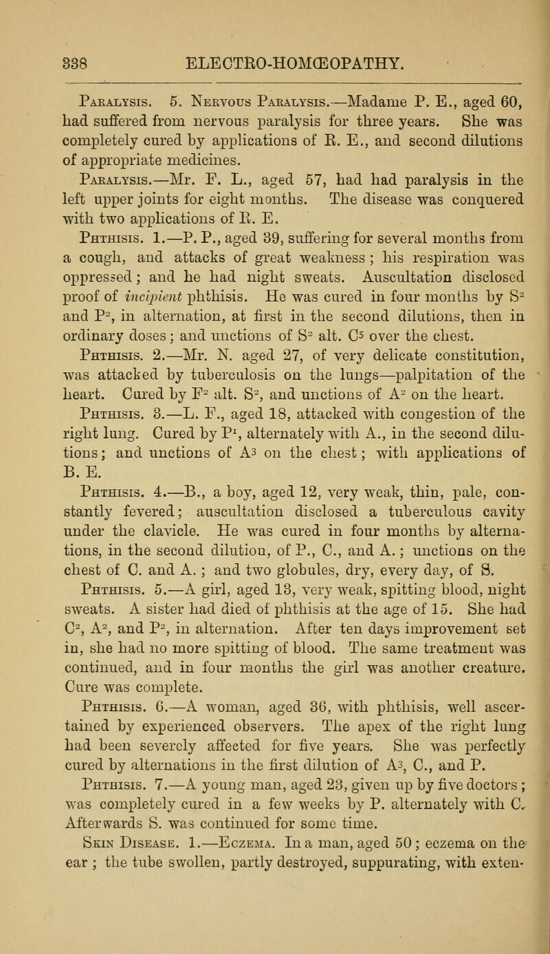 Pakalysis. 5. Nervous Paralysis.—Madame P. E., aged 60, had suffered from nervoas paralysis for three years. She was completely cured by applications of R. E., aud second dilutions of appropriate medicines. Paralysis.—Mr. F. L., aged 57, had had paralysis in the left upper joints for eight months. The disease was conquered with two applications of Pi. E. PHTmsis. 1.—P. P., aged 39, suffering for several months from a cough, and attacks of great weakness ; his respiration was oppressed; and he had night sweats. Auscultation disclosed proof of incipient phthisis. He was cured in four months by S^ and P^, in alternation, at first in the second dilutions, then in ordinary doses; and unctions of S- alt. C^ over the chest. Phthisis. 2.—Mr. N. aged 27, of very delicate constitution, was attacked by tuberculosis on the lungs—palpitation of the heart. Cured by F^ alt. S=, and unctions of A^ on the heart. Phthisis. 3.—L. F., aged 18, attacked with congestion of the right lung. Cured by P^ alternately w^ith A., in the second dilu- tions; and unctions of As on the chest; with applications of B. E. Phthisis. 4.—B., a boy, aged 12, very weak, thin, pale, con- stantly fevered; auscultation disclosed a tuberculous cavity under the cla^dcle. He was cured in four months by alterna- tions, in the second dilution, of P., C, and A.; unctions on the chest of C. and A. ; and two globules, dry, every day, of S. PHTmsis. 5.—A girl, aged 13, very weak, spitting blood, night sweats. A sister had died of phthisis at the age of 15. She had C^, A^, and P^, in alternation. After ten days improvement set in, she had no more spitting of blood. The same treatment was continued, and in four months the girl was another creatm'e. Cure was complete. Phthisis. 6.—A woman, aged 36, with phthisis, well ascer- tained by experienced observers. The apex of the right lung had been severely affected for five years. She was perfectly cured by alternations in the first dilution of A3, C, and P. Phthisis. 7.—A young man, aged 23, given up by five doctors ; was completely cured in a few weeks by P. alternately with C. Afterwards S. was continued for some time. Skin Disease. 1.—Eczema. In a man, aged 50; eczema on the-' ear ; the tube swollen, partly destroyed, suppurating, with exten-