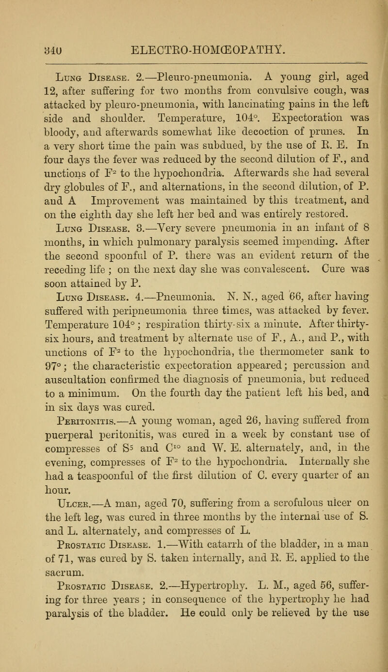 Lung Disease. 2.—Pleuro-pneumonia. A young girl, aged 12, after suffering for two mouths from convulsive cough, was attacked by pleuro-pneumonia, with lancinating pains in the left side and shoulder. Temperature, 104°. Expectoration was bloody, and afterwards somewhat like decoction of ]3rmies. In a very short time the pain was subdued, by the use of K. E. In four daj^s the fever was reduced by the second dilution of F., and unctions of F^ to the hypochondria. Afterwards she had several dry globules of F., and alternations, in the second dilution, of P. and A Improvement was maintained by this treatment, and on the eighth day she left her bed and was entirely restored. Lung Disease. 3.—Very severe pneumonia in an infant of 8 months, in which pulmonary paralysis seemed impending. After the second spoonful of P. there was an evident return of the receding life ; on the next day she was convalescent. Cm^e was soon attained by P. Lung Disease. 4.—Pneumonia. N. N., aged 66, after having suffered with peripneumonia three times, was attacked by fever. Temperature 104° ; respiration thirty-six a minute. After thirty- six hom^s, and treatment by alternate use of F., A., and P., with unctions of F^ to the hypochondria, the thermometer sank to 97°; the characteristic expectoration appeared; percussion and auscultation confirmed the diagnosis of pneumonia, but reduced to a minimum. On the fourth day the patient left his bed, and in six days was cured. Peritonitis.—A young woman, aged 26, having suffered from j)uerperal peritonitis, was cured in a week by constant use of compresses of S^ and C'° and W. E. alternately, and, in the evening, compresses of F^ to the hypocbondiia. Internally she had a teaspoonful of the first dilution of C. every quarter of an hour. Ulcek.—A man, aged 70, suffering from a scrofulous ulcer on the left leg, was cm'ed in three months by the internal use of S. and L. alternately, and compresses of L. Prostatic Disease. 1.—With catarrh of the bladder, m a man of 71, was cured by S. taken internally, and R. E. apphed to the sacrum. Prostatic Disease. 2.—Hypertrophy. L. M., aged 56, suffer- ing for three yeais; in consequence of the hypertrophy he had paralysis of the bladder. He could only be relieved by the use