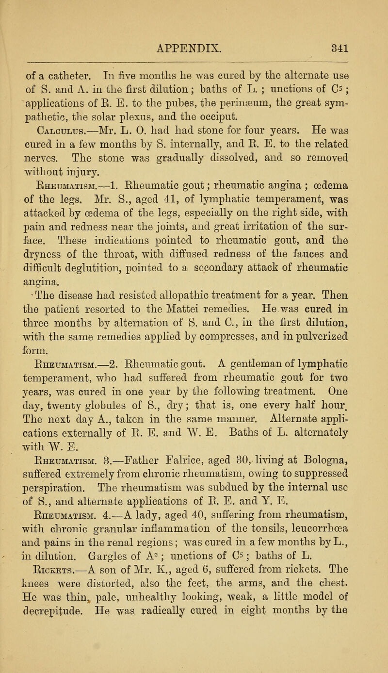 of a catheter. In five months he was cured by the alternate use of S. and A. in the first dihition; baths of L. ; unctions of Cs; apphcations of E. E. to the pubes, the perinoeum, the great sym- pathetic, the solar plexus, and the occiput. Calculus.—Mr. L. 0. had had stone for four years. He was cured in a few months by S. internally, and E. E. to the related nerves. The stone was gradually dissolved, and so removed without injury. Eheumatism.—1. Eheumatic gout; rheumatic angina ; oedema of the legs. Mr. S., aged 41, of lymphatic temperament, was attacked by oedema of the legs, especially on the right side, with pam and redness near the joints, and great irritation of the sur- face. These indications pointed to rheumatic gout, and the dryness of the throat, with diffused redness of the fauces and difficult deglutition, pointed to a secondary attack of rheumatic angina. ■ The disease had resisted allopathic treatment for a year. Then the patient resorted to the Mattel remedies. He was cured in three months by alternation of S. and C, in the first dilution, with the same remedies applied by compresses, and in pulverized form. Eheumatism.—2. Eheumatic gout. A gentleman of lymphatic temperament, who had suffered from rheumatic gout for two years, was cured in one year by the following treatment. One day, twenty globules of S., dry; that is, one every half hour The next day A., taken in the same manner. Alternate appli- cations externally of E. E. and W. E. Baths of L. alternately with W. E. Eheumatism. 3.—Father Falrice, aged 30, living at Bologna, suffered extremely from chronic rheumatism, owing to suppressed perspiration. The rheumatism was subdued by the internal use of S., and alternate applications of E. E. and Y. E. Eheumatism. 4.—A lady, aged 40, suffering from rheumatism, with chronic granular inflammation of the tonsils, leucorrhoea and pains in the renal regions; was cured in a few months by L., in dilution. Gargles of A^; unctions of Cs; baths of L. EicKETS.—A son of Mr. K., aged 6, suff'ered from rickets. The knees were distorted, also the feet, the arms, and the chest. He was thin,, pale, unhealthy looking, weak, a little model of decrepitude. He was radically cured in eight months by the