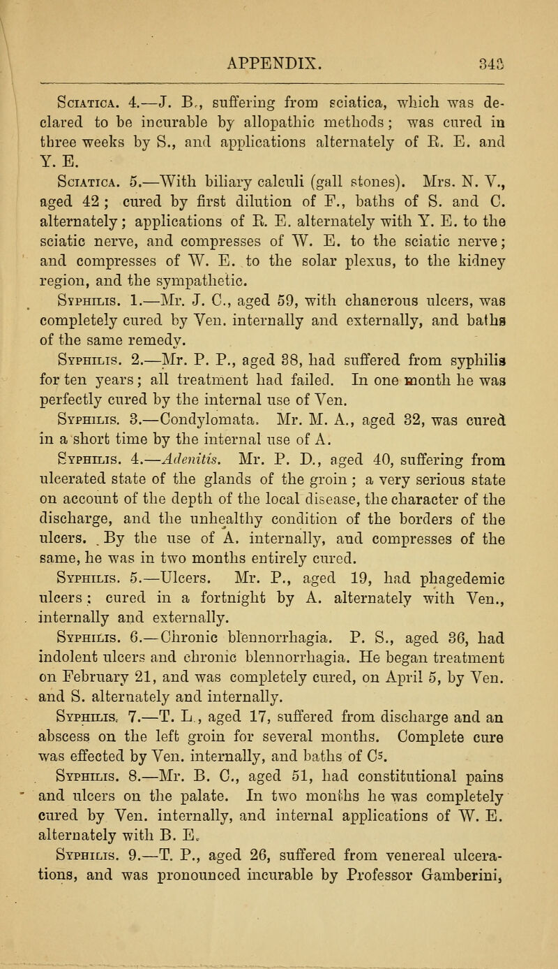 Sciatica. 4.—J. B., suffering from sciatica, which was de- clared to be incurable by allopathic methods; was cured in three weeks by S., and applications alternately of E. E. and Y. E. Sciatica. 5,—With biliary calculi (gall stones). Mrs, N. V., aged 42 ; cured by first dilution of F., baths of S. and C. alternately; applications of E. E. alternately with Y. E. to the sciatic nerve, and compresses of W. E. to the sciatic nerve; and compresses of W. E. to the solar plexus, to the kidney region, and the sympathetic. Syphilis. 1.—Mr. J. C, aged 59, with chancrous ulcers, was completely cured by Yen. internally and externally, and baths of the same remedy. Syphilis. 2.—Mr. P. P., aged 88, had suffered from syphilis for ten years; all treatment had failed. In one month he was perfectly cured by the internal use of Yen. Syphilis. 3.—Condylomata. Mr. M. A., aged 32, was cured in a short time by the internal use of A. Syphilis. 4.—Adenitis. Mr. P. D., aged 40, suffering from ulcerated state of the glands of the groin ; a very serious state on account of the depth of the local disease, the character of the discharge, and the unhealthy condition of the borders of the ulcers. . By the use of A. internally, and compresses of the same, he was in two months entirely cured. Syphilis. 5.—Ulcers. Mr. P., aged 19, had phagedemic ulcers : cured in a fortnight by A. alternately with Yen., internally and externally. Syphilis. 6.—Chronic bleunorrhagia. P. S., aged 36, had indolent ulcers and chronic blennorrhagia. He began treatment on February 21, and was completely cured, on April 5, by Yen. and S. alternately and internally. SyphiliSc 7.—T. L., aged 17, suffered from discharge and an abscess on the left groin for several months. Complete cure was effected by Yen. internally, and baths of Cs. Syphilis. 8.—Mr. B. C, aged 51, had constitutional pains and ulcers on the palate. In two months he was completely cured by Yen. internally, and internal applications of W. E. alternately with B. E. Syphilis. 9.—T. P., aged 26, suffered from venereal ulcera- tions, and was pronounced incurable by Professor Gamberinij