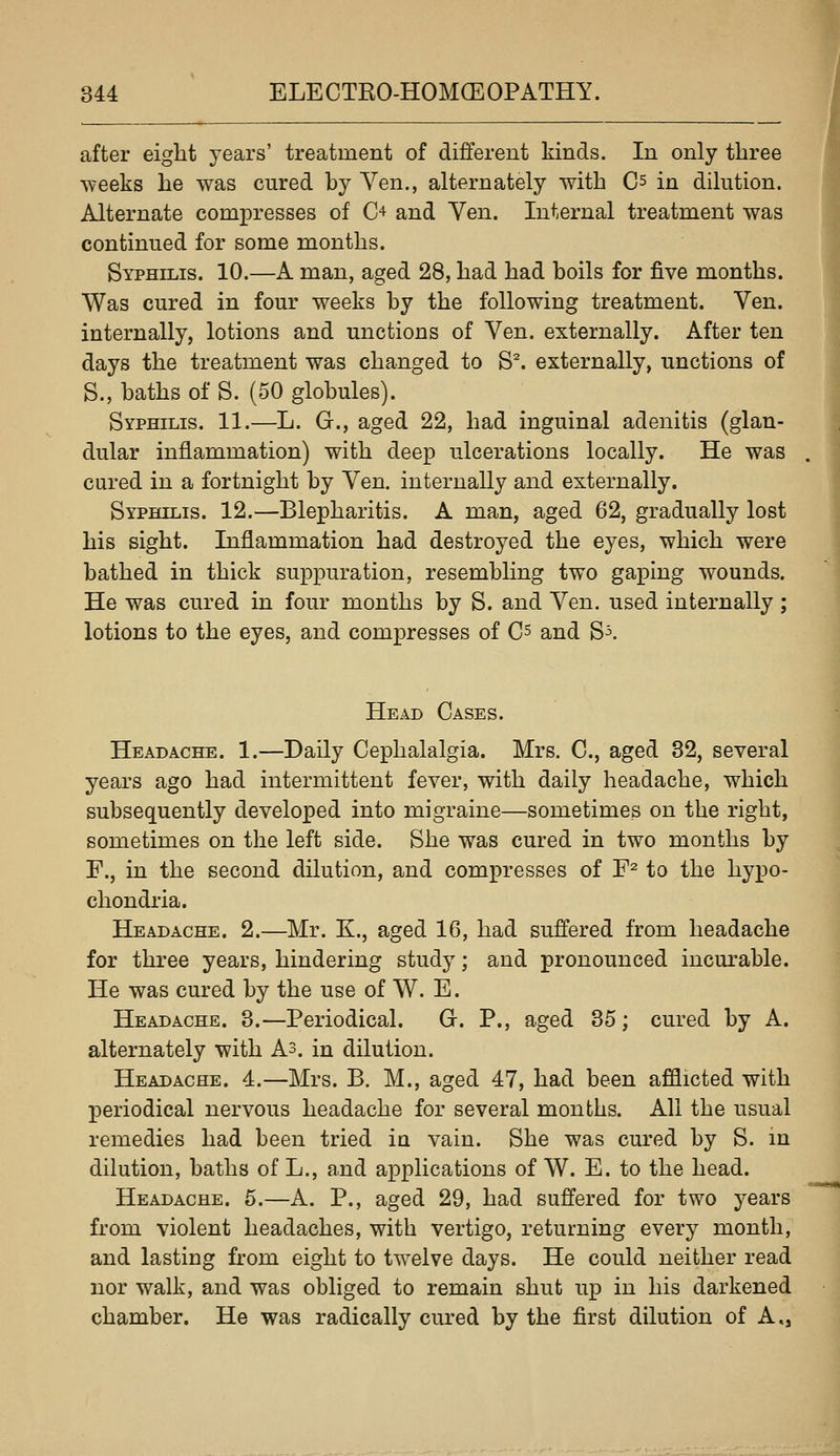 after eight years' treatment of different kinds. In only three •weeks he was cured by Yen., alternately with Cs in dilution. Alternate comj)resses of C'^ and Yen. Internal treatment was continued for some months. Syphilis. 10.—A man, aged 28, had had boils for five months. Was cured in four weeks by the following treatment. Yen. internally, lotions and unctions of Yen. externally. After ten days the treatment was changed to S^. externally, unctions of S., baths of S. (50 globules). Syphilis. 11.—L. G., aged 22, had inguinal adenitis (glan- dular inflammation) with deep ulcerations locally. He was cured in a fortnight by Yen. internally and externally. Syphilis. 12.—Blepharitis. A man, aged 62, gradually lost his sight. Inflammation had destroyed the eyes, which were bathed in thick suppuration, resembling two gaping wounds. He was cured in four months by S. and Yen. used internally ; lotions to the eyes, and compresses of C^ and S^. Head Cases. Headache. 1.—Daily Cephalalgia. Mrs. C, aged 32, several years ago had intermittent fever, with daily headache, which subsequently developed into migraine—sometimes on the right, sometimes on the left side. She was cured in two months by F., in the second dilution, and compresses of F^ to the hypo- chondria. Headache. 2.—Mr. K., aged 16, had suffered from headache for three years, hindering studj^; and pronounced incurable. He was cured by the use of W. E. Headache. 3.—Periodical. G. P., aged 35; cured by A. alternately with As. in dilution. Headache. 4.—Mrs. B. M., aged 47, had been afflicted with periodical nervous headache for several months. All the usual remedies had been tried in vain. She was cured by S. in dilution, baths of L., and applications of W. E. to the head. Headache. 5.—A. P., aged 29, had suffered for two years from violent headaches, with vertigo, returning every month, and lasting from eight to twelve days. He could neither read nor walk, and was obliged to remain shut up in his darkened chamber. He was radically cured by the first dilution of A,,