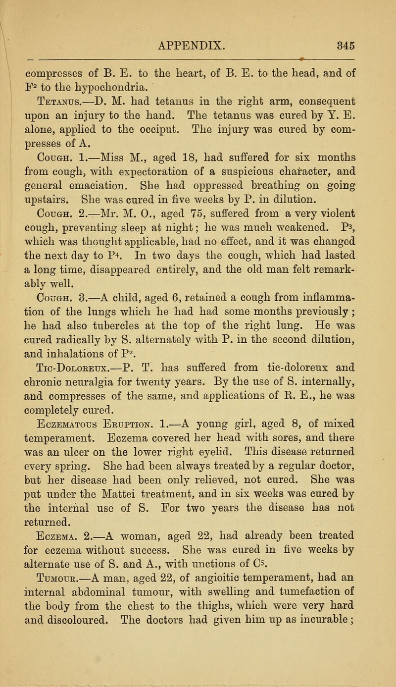 compresses of B. E. to the heart, of B. E. to the head, and of F^ to the hypochondria. Tetanus.—D. M. had tetanus in the right arm, consequent upon an injury to the hand. The tetanus was cured by Y. E. alone, apphed to the occiput. The injury was cured by com- presses of A. Cough. 1.—Miss M., aged 18, had suffered for six months from cough, with expectoration of a suspicious character, and general emaciation. She had oppressed breathing on going upstairs. She was cured in five weeks by P. in dilution. Cough. 2.—Mr. M. 0., aged 75, suffered from a very violent cough, preventing sleep at night; he was much weakened. P3, which was thought applicable, had no effect, and it was changed the next day to P4. In two days the cough, which had lasted a long time, disappeared entirely, and the old man felt remark- ably well. Cough. 3.—A child, aged 6, retained a cough from inflamma- tion of the lungs which he had had some months previously; he had also tubercles at the top of the right lung. He was cured radically by S. alternately with P. in the second dilution, and inhalations of P^. Tic-DoLOREux.—P. T. has suffered from tic-doloreux and chronic neuralgia for twenty years. By the use of S. internally, and compresses of the same, and applications of R. E., he was completely cured. EczEMATous Eruption. 1.—A young girl, aged 8, of mixed temperament. Eczema covered her head with sores, and there was an ulcer on the lower right eyelid. This disease returned every spring. She had been always treated by a regular doctor, but her disease had been only relieved, not cured. She was put under the Mattei treatment, and in six weeks was cured by the internal use of S. For two years the disease has not returned. Eczema. 2.—A woman, aged 22, had already been treated for eczema without success. She was cured in five weeks by alternate use of S. and A., with unctions of Cs. Tumour.—A man, aged 22, of angioitic temperament, had an internal abdominal tumour, with swelling and tumefaction of the body from the chest to the thighs, which were very hard and discoloured. The doctors had given him up as incurable;