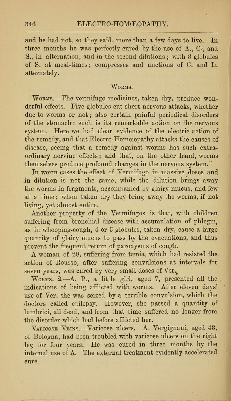 and he had not, so they said, more than a few days to live. In three months he was perfectly cured by the use of A., C^, and S., in alternation, and in the second dilutions ; with 3 globules of S. at meal-times; compresses and unctions of G. and L. alternately. WOEMS. WoKMS.—The vermifuge medicines, taken dry, produce won- derful effects. Five globules cut short nervous attacks, whether due to worms or not; also certain painful periodical disorders of the stomach; such is its remarkable action on the nervous system. Here we had clear evidence of the electric action of the remedy, and that Electro-Homoeopathy attacks the causes of disease, seeing that a remedy against worms has such extra- ordinary nervine effects; and that, on the other hand, worms themselves produce profound changes in the nervous system. ' In worm cases the effect of Yermifugo in massive doses and in dilution is not the same, while the dilution brings away the worms in fragments, accompanied by glairy mucus, and few at a time; when taken dry they bring away the worms, if not living, yet almost entire. Another property of the Vermifuges is that, with children suffering from bronchial disease with accumulation of phlegm, as in whooping-cough, 4 or 5 globules, taken dry, cause a large quantity of glairy mucus to pass by the evacuations, and thus prevent the frequent return of paroxysms of cough. A woman of 28, suffering from tfenia^ which had resisted the action of Eousso> after suffering convulsions at intervals for seven years, was cured by very small doses of Ver.^ Worms, 2.—A. P., a little girl, aged 7, presented all the indications of being afflicted with worms. After eleven days' use of Ver. she was seized by a terrible convulsion, which the doctors called epilepsy. However, she passed a quantity of lumbrici, all dead, and from that time suffered no longer from the disorder which had before afflicted her. Varicose Veins.—Varicose ulcers. A, Vergignani, aged 43, of Bologna, had been troubled with varicose ulcers on the right leg for four years. He was cured in three months by the internal use of A. The external treatment evidently accelerated cure.