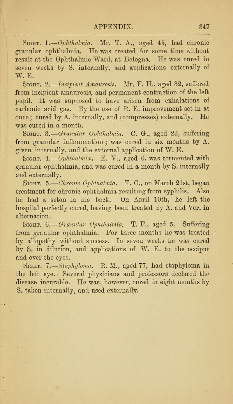 Sight. 1.—Ophthalmia. Mr. T. A., aged 45, had chronic granular ophthalmia. He was treated for some time without result at the Ophthalmic Ward, at Bologna. He was cured in seven weeks by S. internally, and applications externally of W. E. Sight. 2.—Incijyient Amaurosis. Mr. F. H., aged 32, suffered from incipient amaurosis, and permanent contraction of the left pupil. It was supposed to have arisen from exhalations of carbonic acid gas. By the use of E. E. improvement set in at once; cured by A. internally, and (compresses) externally. He was cured in a month. Sight. 3.—Granular Oplithalmia. C. Gr., aged 23, suffering from granular inflammation; was cured in six months by A. given internally, and the external application of W. E. Sight. 4.—Ophthalmia. E. Y., aged 6, was tormented with granular ophthalmia, and was cured in a month by S. internally and externally. Sight. 5.—Chronic Ophthalmia. T.'C, on March 21st, began treatment for chronic ophthalmia resulting from syphilis. Also he had a seton in his back. On April 10th, he left the hospital perfectly cured, having been treated by A. and Ver. in alternation. Sight. 6.—Granular Ophthalmia, T. F., aged 5. Suffering from granular ophthalmia. For three months he was treated by allopathy without success. In seven weeks he was cured by S. in dilution, and applications of W. E. to the occiput and over the eyes. Sight. 7.—Staphyloma. R. M., .aged 77, had staphyloma in the left eye. Several physicians and professors declared the disease incurable. He was, however, cured in eighfc months by S. taken internally, and used externally.