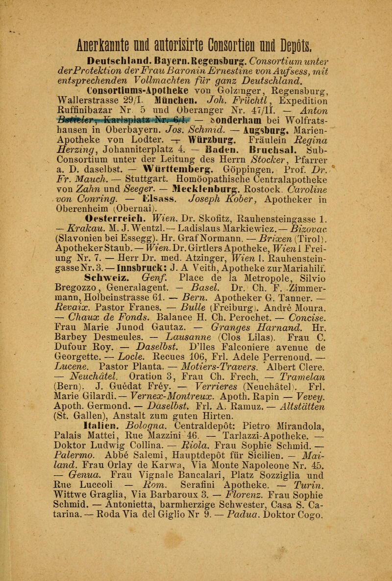 Aneriamite nni antorislrte Consortien nnfl Depts. Deutschland. Bayern. Regensbnrg. Consortiam unter der Protektion der Frau Baronin Eryiestine vonAufsess, 7nit entsprechenden Vollmachten für ganz Deutschland. Consortinms-Apotheke von Golzmger, Regensburg, Wallerstrasse 29/L Müuclien. Joh. Früchtl, Expedition Ruffinibazar Nr 5 und Oberanger Nr. 47/11. — Anton Difimlu' {^-^^^mi^pl^^SH^üam^ßr — ^onderham bei Wolfrats- hausen in Oberbayern. Jos. Schmid. — Augsbarg. Marien- Apotheke von Lodter. -r Würzbiirg. Fräulein Regina Herzing, Johanniterplatz 4. — Baden. Bruchsal. 8ub- Consortium unter der Leitung des Herrn Stocker, Pfarrer a. D. daselbst. — Württemberg. Göppingen. Prof. Dr. Fr. Manch. — Stuttgart. Homöopathische Centralapotheke von Zahn und Seeger. — Mecklenburg-. Rostock. Caroline von Conring. — fii^lsass. Joseph Koher, Apotheker in Oberenheim (^Obernaij. Oesterreich. Wien. Dr. Skofitz, Rauhensteingasse 1. — Krakau. M. J. Wentzl. — Ladislaus Markiewicz. — Bizovac (Slavonien bei Essegg). Hr. Graf Normann. —Brixen (Tirol). Apotheker Staub. — W^mi.Dr. Girtlers Apotheke, Wieni Frei- ung Nr. 7. — Herr Dr. med. Atzinger, Wien \. Rauhenstein- gasse Nr. 3.—Innsbruck: J. A Veith, Apotheke zur Mariahill. Schweiz. Genf. Place de la Metropole, Silvio Bregozzo, Generalagent. — Basel. Dr. Ch. F. Zimmer- mann, Holbeinstrasse 61. — Bern. Apotheker G. Tanner. — Revaix. Pastor Franes. — Bulle (Freiburg). Andre Moura. — Chaux de Fonds. Balance H. Ch. Perochet. — Concise. Frau Marie Junod Gautaz. — Granges Harnand. Hr. Barbey Desmeules. — Lausanne (Glos Lilas). Frau C. Dufour Roy, — Daselbst. D'lles Falconiere avenue de Georgette. — Locle. Recues 106, Frl. Adele Perrenoud. — Lucene. Pastor Planta. — Motiers-Travers. Albert Giere. — Neuchätel. Oration 3, Frau Ch. Frech. — Tramelan (Bern). J. Guedat Frey. — Verrieres (Neuchätel}. Frl. Marie Gilardi.— Vernex-Montreux. Apoth. Rapin — Vevey. Apoth. Germond. — Daselbst. Frl. A. Ramuz. — Altstätten (St. Gallen), Anstalt zum guten Hirten. Italien. Bologna. Centraldepot: Pietro xMirandola, Palais Mattel, Rue Mazzini 46. — Tarlazzi-Apotheke. — Doktor Ludwig Collina. — Riola. Frau Sophie Schmid. — Palermo. Abbe Salemi, Hauptdepöt für Sicilien. — Mai- land. Frau Orlay de Karwa, Via Monte Napoleone Nr. 45. — Genua. Frau Vignale Bancalari, Platz Sozziglia und Rue Luccoli — Rom. Serafini Apotheke. — Turin. Wittwe Graglia, Via Barbaroux 3. — Florenz. Frau Sophie Schmid. — Antonietta, barmherzige Schwester, Casa S. Ca- tarina. — Roda Via del Giglio Nr 9. — Padua. Doktor Cogo.