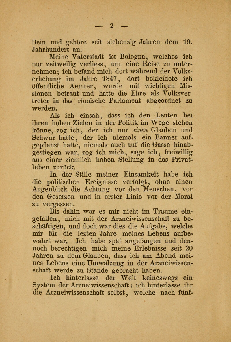 Bein und gehöre seit siebenzig Jahren dem 19. Jahrhundert an. Meine Vaterstadt ist Bologna, welches ich nur zeitweilig verliess, um eine Reise zu unter- nehmen; ich befand mich dort während der Volks- erhebung im Jahre 1847, dort bekleidete ich öffentliche Aemter, wurde mit wichtigen Mis- sionen betraut und hatte die Ehre als Volksver treter in das römische Parlament abgeordnet zu werden. Als ich einsah, dass ich den Leuten bei ihren hohen Zielen in der Politik im Wege stehen könne, zog ich, der ich nm' einen Glauben und Schwur hatte, der ich niemals ein Banner auf- gepflanzt hatte, niemals auch auf die Gasse hinab- gestiegen war, zog ich mich, sage ich, freiwillig aus einer ziemlich hohen Stellung in das Privat- leben zurück. In der Stille meiner Einsamkeit habe ich die politischen Ereignisse verfolgt, ohne einen Augenblick die Achtung vor den Menschen, vor den Gesetzen und in erster Linie vor der Moral zu vergessen. Bis dahin war es mir nicht im Traume ein- gefallen, mich mit der Arzneiwissenschaft zu be- schäftigen, und doch war dies die Aufgabe, welche mir für die lezten Jahre meines Lebens aufbe- wahrt war. Ich habe spät angefangen und den- noch berechtigen mich meine Erlebnisse seit 20 Jahren zu dem Glauben, dass ich am Abend mei- nes Lebens eine Umwälzung in der Arzneiwissen- schaft werde zu Stande gebracht haben. Ich hinterlasse der Welt keineswegs ein System der Arzneiwissenschaft: ich hinterlasse ihr die Arzneiwissenschaft selbst, welche nach fünf-