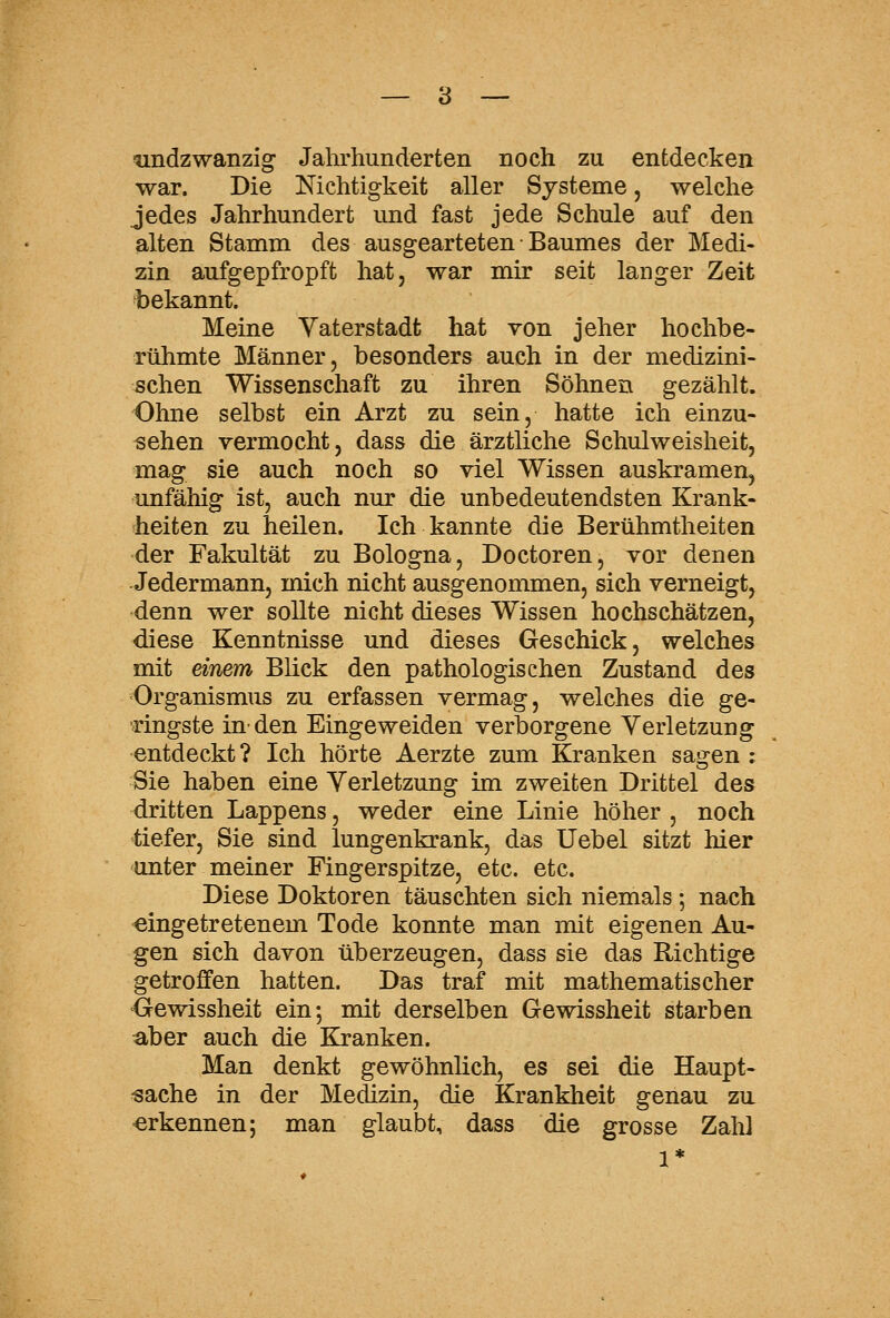 andzwanzig Jahrhunderten noch zu entdecken war. Die Nichtigkeit aller Systeme, welche jedes Jahrhundert und fast jede Schule auf den alten Stamm des ausgearteten Baumes der Medi- zin aufgepfropft hat, war mir seit langer Zeit bekannt. Meine Vaterstadt hat von jeher hochbe- rühmte Männer, besonders auch in der medizini- schen Wissenschaft zu ihren Söhnen gezählt. Ohne selbst ein Arzt zu sein, hatte ich einzu- sehen vermocht, dass die ärztliche Schulweisheit, mag sie auch noch so viel Wissen auskramen, unfähig ist, auch nur die unbedeutendsten Krank- heiten zu heilen. Ich kannte die Berühmtheiten der Fakultät zu Bologna, Doctoren, vor denen Jedermann, mich nicht ausgenommen, sich verneigt, denn wer sollte nicht dieses Wissen hochschätzen, diese Kenntnisse und dieses Geschick, welches mit einem Blick den pathologischen Zustand des Organismus zu erfassen vermag, welches die ge- ringste in-den Eingeweiden verborgene Verletzung entdeckt ? Ich hörte Aerzte zum Kranken saoren ; Sie haben eine Verletzung im zweiten Drittel des dritten Lappens, weder eine Linie höher , noch tiefer, Sie sind lungenkrank, das Uebel sitzt hier unter meiner Fingerspitze, etc. etc. Diese Doktoren täuschten sich niemals; nach eingetretenem Tode konnte man mit eigenen Au- gen sich davon überzeugen, dass sie das Richtige getroffen hatten. Das traf mit mathematischer <jrewissheit ein; mit derselben Gewissheit starben aber auch die Kranken. Man denkt gewöhnlich, es sei die Haupt- sache in der Medizin, die Krankheit genau zu erkennen; man glaubt, dass die grosse Zahl