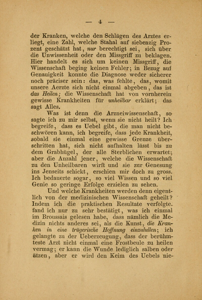 der Ki'anken, welche den Schlägen des Arztes er- liegt, eine Zahl, welche Stahal auf siebenzig Pro- zent geschätzt hat, nur berechtigt sei, sich über die Unwissenheit oder den Missgriff zu beklagen. Hier handelt es sich um keinen Missgriff, die Wissenschaft beging keinen Fehler; in Bezug auf Genauigkeit konnte die Diagnose weder sicherer noch präciser sein: das, was fehlte, das, womit unsere Aerzte sich nicht einmal abgeben, das ist dm Heilen; die Wissenschaft hat von vornherein gewisse Krankheiten für unheilbar erklärt; das^ sagt Alles. Was ist denn die Arzneiwissenschaft, so sagte ich zu mir selbst, wenn sie nicht heilt? Ich begreife, dass es Uebel gibt, die man nicht be- schwören kann, ich begreife, dass jede Krankheit, sobald sie einmal eine gewisse Grenze über- schritten hat, sich nicht aufhalten lässt bis zu dem Grabhügel, der alle Sterblichen erwartet;, aber die Anzahl jener, welche die Wissenschaft zu den Unheilbaren wirft und sie zur Genesung ins Jenseits schickt, erschien mir doch zu gross. Ich bedauerte sogar, so viel Wissen und so viel Genie so geringe Erfolge erzielen zu sehen. Und welche Krankheiten werden denn eigent- lich von der medizinischen Wissenschaft geheilt? Indem ich die praktischen Resultate verfolgte, fand ich nur zu sehr bestätigt, was ich einmal im Broussais gelesen habe, dass nämlich die Me-^ dizin nichts anderes sei, als die Kunst, die Kran- ken in eine trügerische Hoffnung einzulullen-^ ich gelangte zu der Ueberzeugung, dass der berühm- teste Arzt nicht einmal eine Frostbeule zu heilen vermag; er kann die Wunde lediglich salben oder ätzen, aber er wird den Keim des Uebels nie-