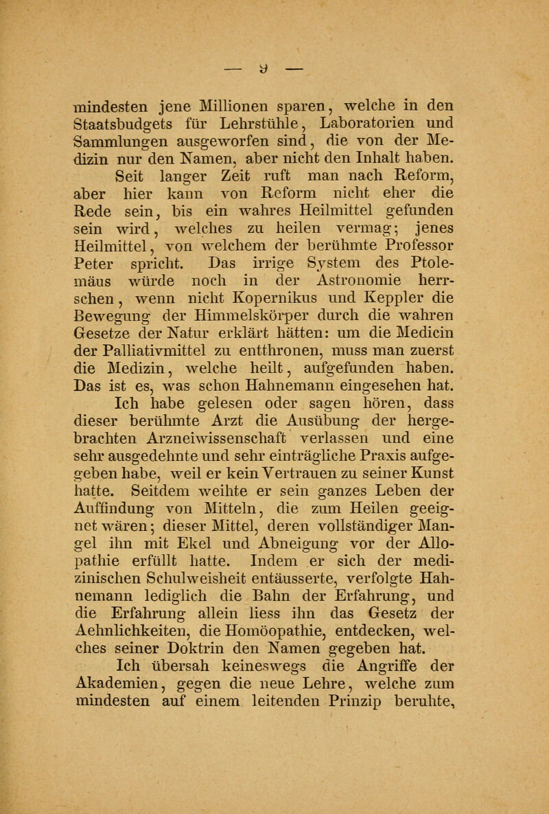 mindesten jene Millionen sparen, welche in den Staatsbudgets für Lehrstühle, Laboratorien und Sammlungen ausgeworfen sind, die von der Me- dizin nur den Namen, aber nicht den Inhalt haben. Seit langer Zeit ruft man nach Reform, aber hier kann von Reform nicht eher die Rede sein, bis ein wahres Heilmittel gefunden sein wird, welches zu heilen vermag; jenes Heilmittel, von welchem der berühmte Professor Peter spricht. Das irrige System des Ptole- mäus würde noch in der Astronomie herr- schen , wenn nicht Kopernikus und Keppler die Bewegung der Himmelskörper durch die wahren Gesetze der Natur erklärt hätten: um die Medicin der Palliativmittel zu entthronen, muss man zuerst die Medizin, welche heilt, aufgefunden haben. Das ist es, was schon Hahnemann eingesehen hat. Ich habe gelesen oder sagen hören, dass dieser berühmte Arzt die Ausübung der herge- brachten Arzneiwissenschaft verlassen und eine sehr ausgedehnte und sehr einträgliche Praxis aufge- geben habe, weil er kein Vertrauen zu seiner Kunst hatte. Seitdem weihte er sein ganzes Leben der Auffindung von Mitteln, die zum Heilen geeig- netwären; dieser Mittel, deren vollständiger Man- gel ihn mit Ekel und Abneigung vor der Allo- pathie erfüllt hatte. Indem er sich der medi- zinischen Schulweisheit entäusserte, verfolgte Hah- nemann lediglich die Bahn der Erfahrung, und die Erfahrung allein liess ihn das Gesetz der Aehnlichkeiten, die Homöopathie, entdecken, wel- ches seiner Doktrin den Namen gegeben hat. Ich übersah keineswegs die Angriffe der Akademien, gegen die neue Lehre, welche zum mindesten auf einem leitenden Prinzip beruhte.