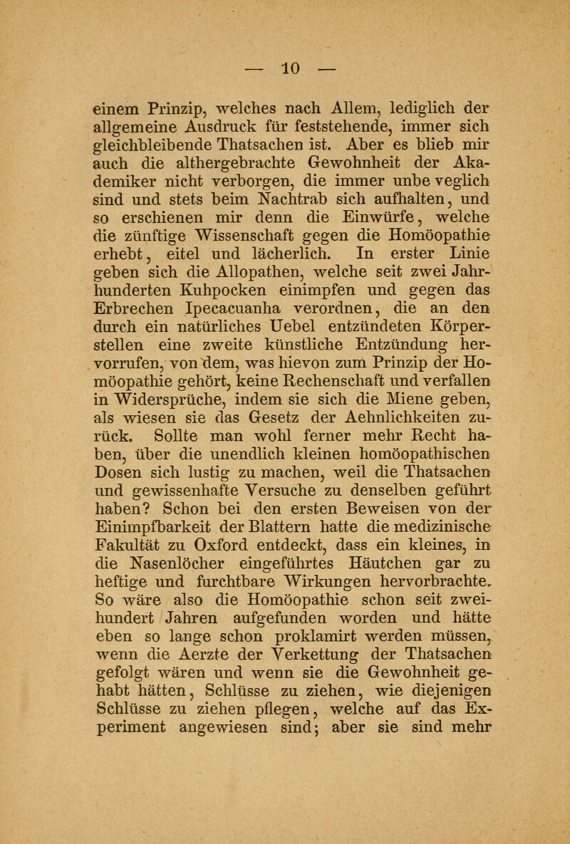 einem Prinzip, welches nach Allem, lediglich dei* allgemeine Ausdruck für feststehende, immer sich gleichbleibende Thatsachen ist. Aber es blieb mir auch die althergebrachte Gewohnheit der Aka- demiker nicht verborgen, die immer unbeveglich sind und stets beim Nachtrab sich aufhalten, und so erschienen mir denn die Einwürfe, welche die zünftige Wissenschaft gegen die Homöopatliie erhebt, eitel und lächerlich. In erster Linie geben sich die Allopathen, welche seit zwei Jahr- hunderten Kuhpocken einimpfen und gegen das Erbrechen Ipecacuanha verordnen, die an den dmxh ein natürliches Uebel entzündeten Körper- stellen eine zweite künstliche Entzündung her- vorrufen, von dem, was hievon zum Prinzip der Ho- möopathie gehört, keine Rechenschaft und verfallen in Widersprüche, indem sie sich die Miene geben, als wiesen sie das Gesetz der Aehnlichkeiten zu- rück. Sollte man wohl ferner mehr Recht ha- ben, über die unendlich kleinen homöopathischen Dosen sich lustig zu machen, weil die Thatsachen und gewissenhafte Versuche zu denselben geführt haben? Schon bei den ersten Beweisen von der Einimpfbarkeit der Blattern hatte die medizinische Fakultät zu Oxford entdeckt, dass ein kleines, in die Nasenlöcher eingeführtes Häutchen gar zu heftige und furchtbare Wirkungen hervorbrachte. So wäre also die Homöopathie schon seit zwei- hundert Jahren aufgefunden worden und hätte eben so lange schon proklamirt werden müssen, wenn die Aerzte der Verkettung der Thatsachen gefolgt wären und wenn sie die Gewohnheit ge- habt hätten, Schlüsse zu ziehen, wie diejenigen Schlüsse zu ziehen pflegen, welche auf das Ex- periment angewiesen sind; aber sie sind mehr