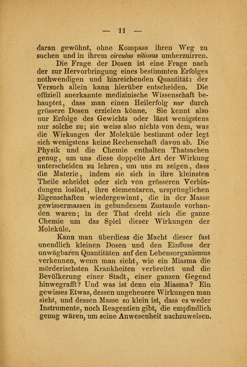 daran gewöhnt, ohne Kompass ihren Weg zu suchen und in ilirem circulus vitiosm umherzuirren. Die Frage der Dosen ist eine Frage nach der zur Hervorbringung eines bestimmten Erfolges nothwendigen und hinreichenden Quantität: der Versuch allein kann hierüber entscheiden. Die offiziell anerkannte medizinische Wissenschaft be- hauptet, dass man einen Heilerfolg nur durch grössere Dosen erzielen könne. Sie kennt also nur Erfolge des Gewichts oder lässt wenigstens, nur solche zu; sie weiss also nichts von dem, was die Wirkungen der Moleküle bestimmt oder legt sich wenigstens keine Rechenschaft davon ab. Die Physik und die Chemie enthalten Thatsachen genug, um uns diese doppelte Art der Wirkung unterscheiden zu lehren, um uns zu zeigen, dass die Materie, indem sie sich in ihre kleinsten Theile scheidet oder sich von grösseren Verbin- dungen loslöst, ihre elementaren, ursprünglichen Eigenschaften wiedergewinnt, die in der Masse gewissermassen in gebundenem Zustande vorhan- den waren; in der That dreht sich die ganze Chemie um das Spiel dieser Wirkungen der Moleküle. Kann man überdiess die Macht dieser fast unendlich kleinen Dosen und den Einfluss der unwägbaren Quantitäten auf den Lebensorganismus verkennen, wenn man sieht, wie ein Miasma die mörderischsten Krankheiten verbreitet und die Bevölkerung einer Stadt, einer ganzen Gegend hinwegrafft? Und was ist denn ein Miasma? Ein gewisses Etwas, dessen ungeheuere Wirkungen man sieht, und dessen Masse so klein ist, dass es weder Instrumente, noch Reagentien gibt, die empfindlich genug wäreuj ma seine Anwesenheit nachzuweisen.