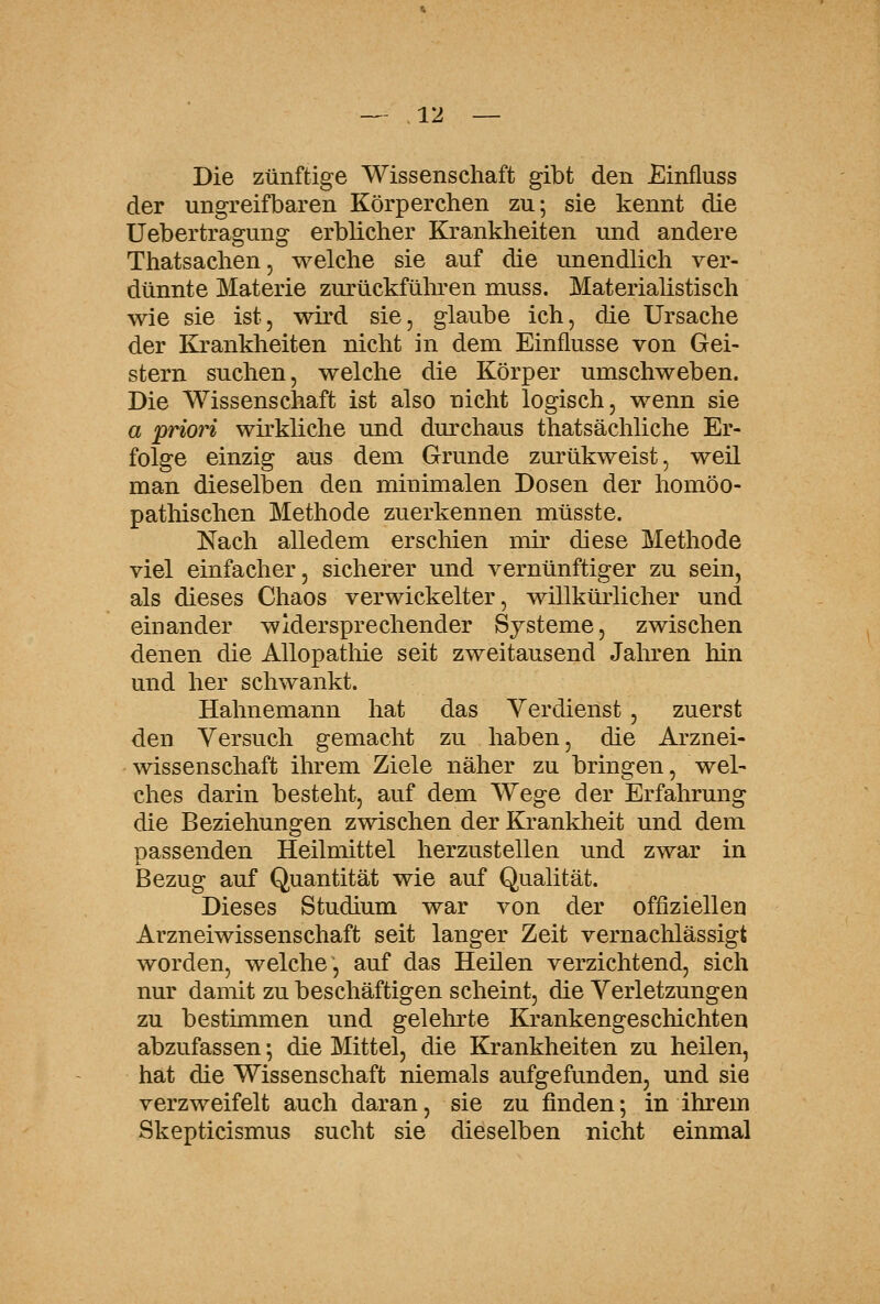 Die zünftige Wissenschaft gibt den Einfluss der ungreifbaren Körperchen zu; sie kennt die Uebertragung erblicher Krankheiten und andere Thatsachen, welche sie auf die unendlich ver- dünnte Materie zurückfüln-en muss. Materialistisch wie sie ist, wird sie, glaube ich, die Ursache der Krankheiten nicht in dem Einflüsse von Gei- stern suchen, welche die Körper umschweben. Die Wissenschaft ist also nicht logisch, wenn sie a priori wirkliche und dm'chaus thatsächliche Er- folge einzig aus dem Grunde zurükweist, weil man dieselben den minimalen Dosen der homöo- pathischen Methode zuerkennen müsste. Nach alledem erschien mir diese Methode viel einfacher, sicherer und vernünftiger zu sein, als dieses Chaos verwickelter, willkürlicher und einander widersprechender Systeme, zwischen denen die AUopatliie seit zweitausend Jaliren hin und her schwankt. Hahnemann hat das Verdienst, zuerst den Versuch gemacht zu haben, die Arznei- wissenschaft ihrem Ziele näher zu bringen, wel- ches darin besteht, auf dem Wege der Erfahrung die Beziehungen zwischen der Kranklieit und dem passenden Heilmittel herzustellen und zwar in Bezug auf Quantität wie auf Qualität. Dieses Studium war von der offiziellen Arzneiwissenschaft seit langer Zeit vernachlässigt worden, welche, auf das Heilen verzichtend, sich nur damit zu beschäftigen scheint, die Verletzungen zu bestünmen und gelelirte Krankengeschichten abzufassen •, die Mittel, die Krankheiten zu heilen, hat die Wissenschaft niemals aufgefunden, und sie verzweifelt auch daran, sie zu finden; in ihrem Skepticismus sucht sie dieselben nicht einmal