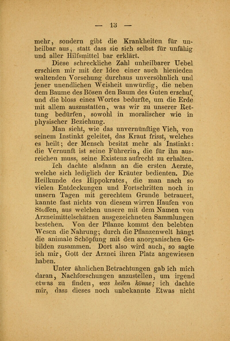 mehr, sondern gibt die Krankheiten für un- heilbar aus, statt dass sie sich selbst für unfäliig und aller Hilfsmittel bar erklärt. Diese schreckliche Zahl unheilbarer Uebel erschien mir mit der Idee einer auch hienieden waltenden Vorsehung durchaus unversöhnlich und jener unendlichen Weisheit unwürdig, die neben dem Baume des Bösen den Baum des Guten erschuf^ und die bloss eines Wortes bedm-fte, um die Erde mit allem auszustatten, was wir zu unserer Ret- tung bedürfen, sowohl in moralischer wie in physischer Beziehung. Man sieht, wie das unvernünftige Yieh, von seinem Instinkt geleitet, das Kraut frisst, welches es heilt; der Mensch besitzt mehr als Instinkt: die Vernunft ist seine Führerin, die für ihn aus- reichen muss, seine Existenz aufrecht zu erhalten. Ich dachte alsdann an die ersten Aerzte, welche sich lediglich der Kräuter bedienten. Die Heilkunde des Hippokrates, die man nach so vielen Entdeckungen und Fortschritten noch in unsern Tagen mit gerechtem Grunde betrauert, kannte fast nichts von diesem wirren Haufen von Stoffen, aus welchen unsere mit dem Namen von Arzneimittelschätzen ausgezeichneten Sammlungen bestehen. Von der Pflanze kommt den belebten Wesen die Nahrung; durch die Pflanzenwelt hängt die animale Schöpfung mit den anorganischen Ge- bilden zusammen. Dort also wird auch, so sagte ich mir, Gott der Arznei ihren Platz angewiesen haben. Unter ähnlichen Betrachtungen gab ich mich daranj Nachforschungen anzustellen, um irgend etwas zu finden, was heilen könne; ich dachte mir, dass dieses noch unbekannte Etwas nicht