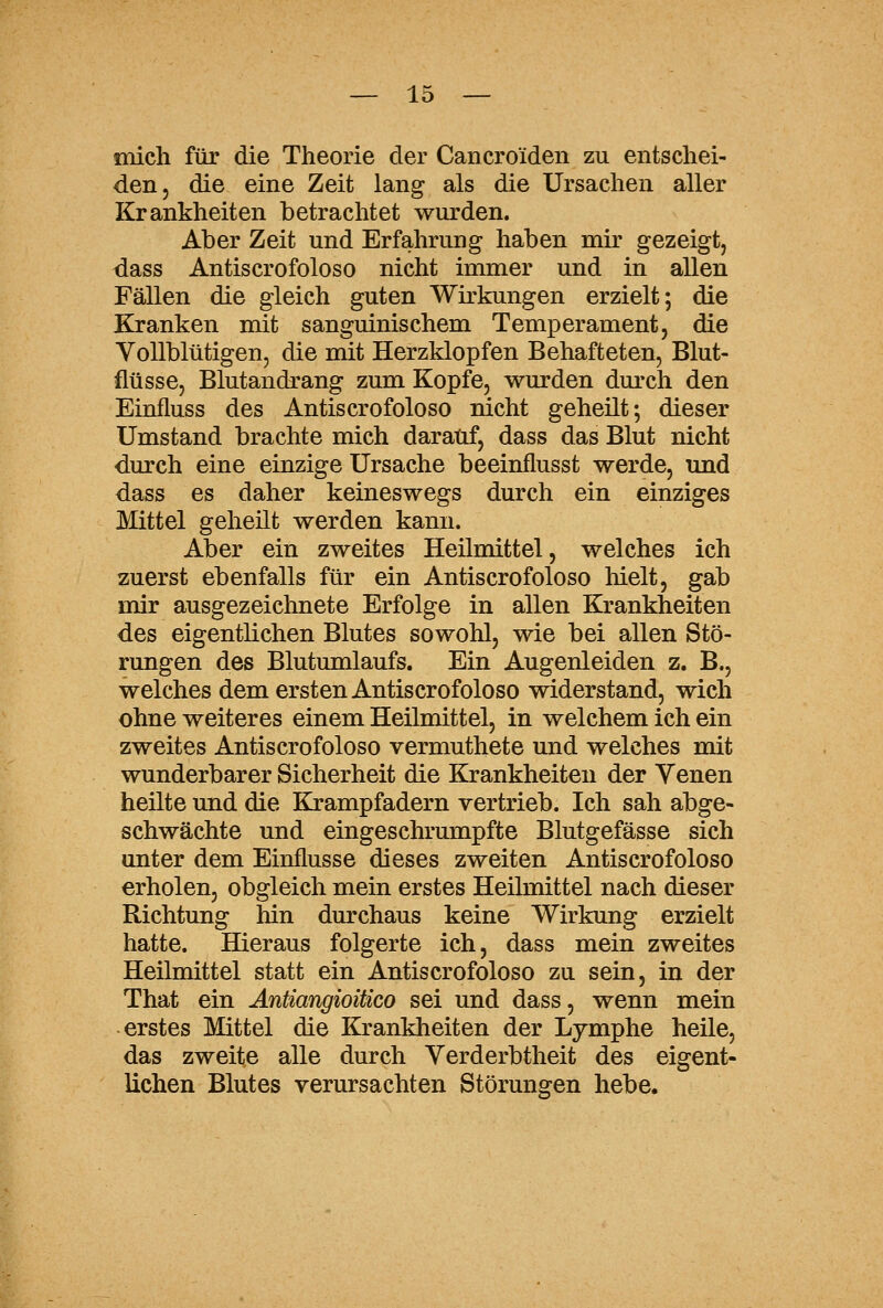 mich für die Theorie der Cancroiden zu entschei- den, die eine Zeit lang als die Ursachen aller Krankheiten betrachtet wurden. Aber Zeit und Erfahrung haben mir gezeigt, dass Antiscrofoloso nicht immer und in allen Fällen die gleich guten Wirkungen erzielt; die Kranken mit sanguinischem Temperament, die Vollblütigen, die mit Herzklopfen Behafteten, Blut- flüsse, Blutandrang zum Kopfe, wurden durch den Einfluss des Antiscrofoloso nicht geheilt-, dieser Umstand brachte mich darauf, dass das Blut nicht durch eine einzige Ursache beeinflusst werde, und dass es daher keineswegs durch ein einziges Mittel geheut werden kann. Aber ein zweites Heilmittel, welches ich zuerst ebenfalls für ein Antiscrofoloso hielt, gab mir ausgezeichnete Erfolge in allen Krankheiten des eigentlichen Blutes sowohl, wie bei allen Stö- rungen des Blutumlaufs. Ein Augenleiden z. B., welches dem ersten Antiscrofoloso widerstand, wich ohne weiteres einem Heilmittel, in welchem ich ein zweites Antiscrofoloso vermuthete und welches mit wunderbarer Sicherheit die Krankheiten der Yenen heilte und die Krampfadern vertrieb. Ich sah abge- schwächte und eingeschrumpfte Blutgefässe sich unter dem Einflüsse dieses zweiten Antiscrofoloso erholen, obgleich mein erstes Heilmittel nach dieser Richtung hin durchaus keine Wirkung erzielt hatte. Hieraus folgerte ich, dass mein zweites Heilmittel statt ein Antiscrofoloso zu sein, in der That ein Antiangioitico sei und dass, wenn mein erstes Mittel die Krankheiten der Lymphe heile, das zweite alle durch Verderbtheit des eigent- lichen Blutes verursachten Störungen hebe.