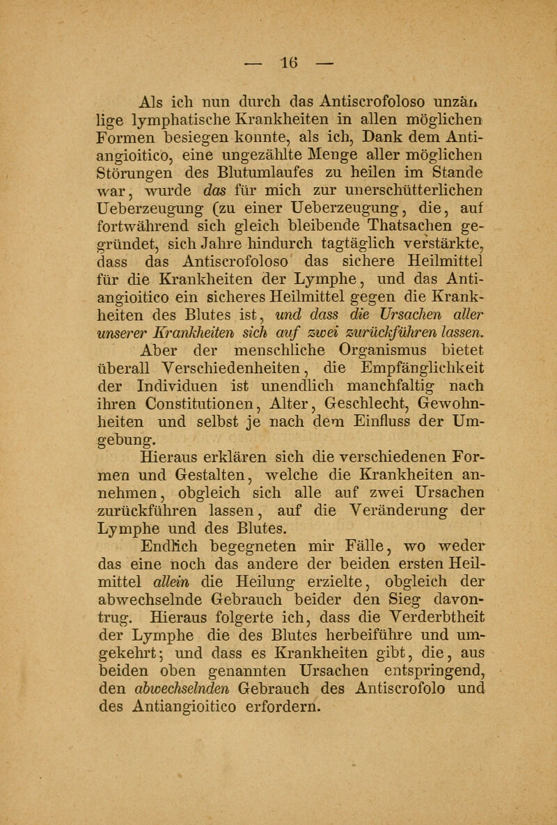 Als ich nun durch das Antiscrofoloso unzäii lige lymphatische Krankheiten in allen möglichen Formen besiegen konnte, als ich, Dank dem Anti- angioiticbj eine ungezälüte Menge aller möglichen Störungen des Blutumlaufes zu heilen im Stande war, wm'de daß für mich zur unerschütterlichen Ueberzeugung (zu einer Ueberzeugung, die, auf fortwährend sich gleich bleibende Thatsachen ge- gründet, sich Jahre hindurch tagtäglich verstärkte, dass das Antiscrofoloso das sichere Heilmittel für die Krankheiten der Lymphe, und das Anti- angioitico ein sicheres Heilmittel gegen die Krank- heiten des Blutes ist, und dass die Ursachen aller unserer Krankheiten sich auf zwei zurückführen lassen. Aber der menschliche Organismus bietet überall Verschiedenheiten, die Empfänglichkeit der Individuen ist unendlich manchfaltig nach ihren Constitutionen, Alter, Geschlecht, Gewohn- heiten und selbst je nach dem Einfluss der Um- gebung. Hieraus erklären sich die verschiedenen For- men und Gestalten, welche die Krankheiten an- nehmen, obgleich sich alle auf zwei Ursachen zurückführen lassen, auf die Veränderung der Lymphe und des Blutes. Endlich begegneten mk Fälle, wo weder das eine noch das andere der beiden ersten Heil- mittel allein die Heilung erzielte, obgleich der abwechselnde Gebrauch beider den Sieg davon- trug. Hieraus folgerte ich, dass die Verderbtheit der Lymphe die des Blutes herbeiführe und um- gekehi't; und dass es Krankheiten gibt, die, aus beiden oben genannten Ursachen entspringend, den abwechselnden Gebrauch des Antiscrofolo und des Antiangioitico erfordern.