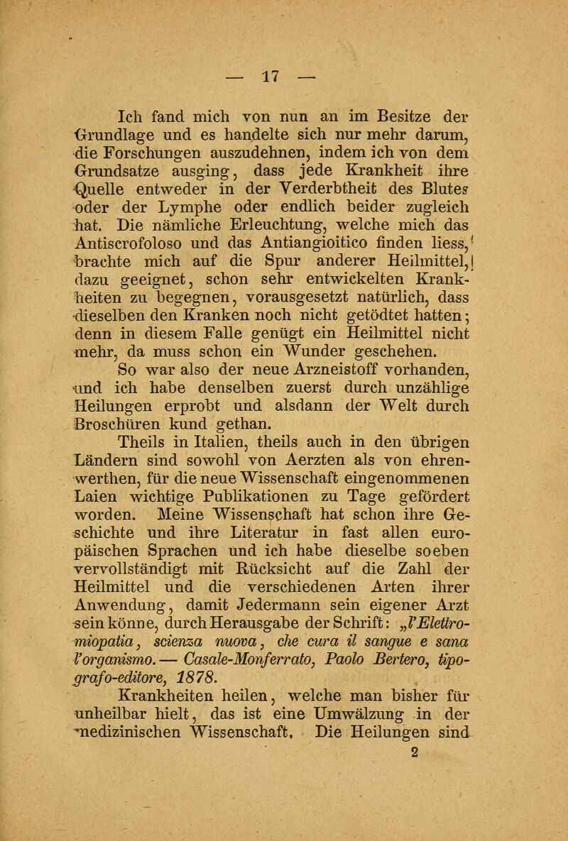 Ich fand mich von nun an im Besitze der Grundlage und es handelte sich nur mehr darum, die Forschungen auszudehnen, indem ich von dem Grundsatze ausging, dass jede Krankheit ihre Quelle entweder in der Yerderbtheit des Blute? oder der Lymphe oder endlich beider zugleich hat. Die nämliche Erleuchtung, welche mich das Antiscrofoloso und das Antiangioitico finden Hess,' brachte mich auf die Spm^ anderer Heilmittel,} dazu geeignet, schon sehr entwickelten Krank- heiten zu begegnen, vorausgesetzt natürlich, dass 'dieselben den Kranken noch nicht getödtet hatten; denn in diesem Falle genügt ein Heilmittel nicht mehr, da muss schon ein Wunder geschehen. So war also der neue Arzneistoff vorhanden, imd ich habe denselben zuerst durch unzählige Heilungen erprobt und alsdann der Welt durch Broschüren kund gethan. Theils in Italien, theils auch in den übrigen Ländern sind sowohl von Aerzten als von ehren- Averthen, für die neue Wissenschaft eingenommenen Laien wichtige Publikationen zu Tage gefördert worden. Meine Wissenschaft hat schon ihre Ge- schichte und ihre Literatur in fast aUen euro- päischen Sprachen und ich habe dieselbe soeben vervollständigt mit Rücksicht auf die Zahl der Heilmittel und die verschiedenen Arten ihrer Anwendung, damit Jedermann sein eigener Arzt «ein könne, durch Herausgabe der Schrift: „VElettro- miopatia, scienza nuova, che cura ü sangue e sana l'organismo.— Casale-Monferrato, Paolo Bertero, tipo- grafo-editore, 1878. Krankheiten heilen, welche man bisher für ^unheilbar hielt, das ist eine Umwälzung in der ^medizinischen Wissenschaft, Die Heilungen sind 2