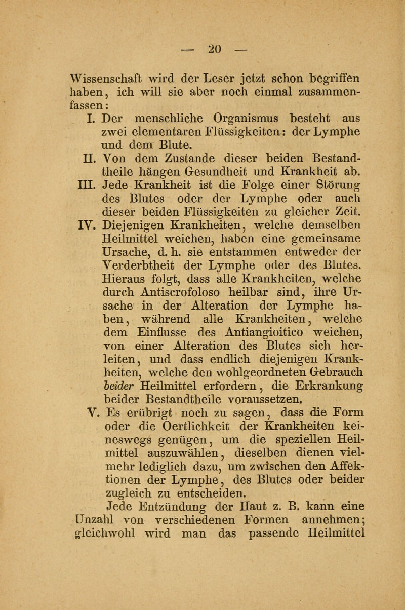 Wissenschaft wird der Leser jetzt schon begriffen haben, ich will sie aber noch einmal zusammen- fassen : I. Der menscliliche Organismus besteht aus zwei elementaren Flüssigkeiten: der Lymphe und dem Blute. n. Von dem Zustande dieser beiden Bestand- theile hängen Gesundheit und Krankheit ab. in. Jede Krankheit ist die Folge einer Störung des Blutes oder der Lymphe oder auch dieser beiden Flüssigkeiten zu gleicher Zeit. IV. Diejenigen Krankheiten, welche demselben Heilmittel weichen, haben eine gemeinsame Ursache, d. h. sie entstammen entweder der Verderbtheit der Lymphe oder des Blutes. Hieraus folgt, dass alle Krankheiten, welche dmxh Antiscrofoloso heilbar sind, ihre Ur- sache in der Alteration der Lymphe ha- ben, während alle Krankheiten, welche dem Einflüsse des Antiangioitico weichen, von einer Alteration des Blutes sich her- leiten, und dass endlich diejenigen Krank- heiten, welche den wohlgeordneten Gebrauch heider Heilmittel erfordern, die Erkrankung beider Bestandtheile voraussetzen. V. Es erübrigt noch zu sagen, dass die Form oder die Oertlichkeit der Krankheiten kei- neswegs genügen, mn die speziellen Heil- mittel auszuwählen, dieselben dienen viel- mehr lediglich dazu, um zwischen den Aifek- tionen der Lymphe, des Blutes oder beider zugleich zu entscheiden. Jede Entzündung der Haut z. B. kann eine Unzahl von verschiedenen Formen annehmen; gleichwohl wird man das passende Heilmittel