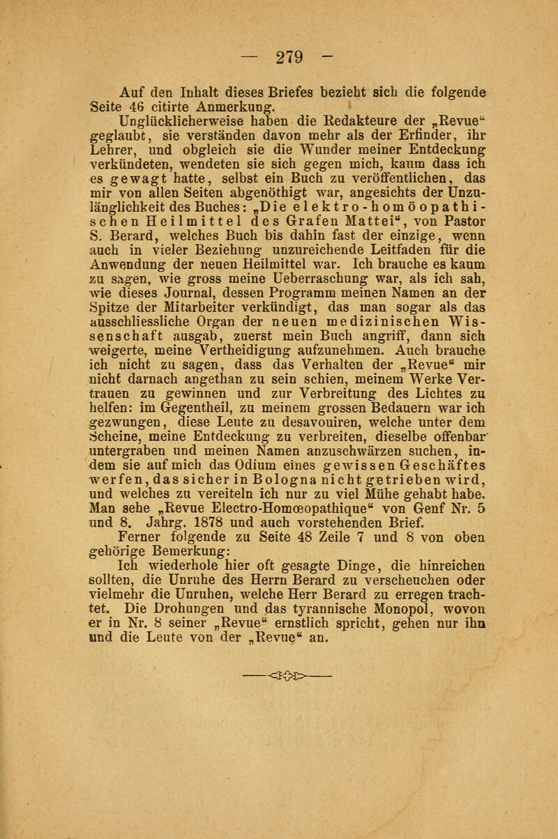 Auf den Inhalt dieses Briefes bezieht sich die folgende Seite 46 citirte Anmerkung. Unglücklicherweise haben die Kedakteure der ^Revue geglaubt, sie verständen davon mehr als der Erfinder, ihr Lehrer, und obgleich sie die Wunder meiner Entdeckung verkündeten, wendeten sie sich gegen mich, kaum dass ich es gewagt hatte, selbst ein Buch zu veröffentlichen, das mir von allen Seiten abgenöthigt war, angesichts der Unzu- länglichkeit des Buches: „Die elektro-homöopathi- schen Heilmittel des Grafen Mattei, von Pastor S. Berard, welches Buch bis dahin fast der einzige, wenn auch in vieler Beziehung unzureichende Leitfaden für die Anwendung der neuen Heilmittel war. Ich brauche es kaum zu sagen, wie gross meine Ueberraschung war, als ich sah, wie dieses Journal, dessen Programm meinen Namen an der Spitze der Mitarbeiter verkündigt, das man sogar als das ausschliessliche Organ der neuen medizinischen Wis- senschaft ausgab, zuerst mein Buch angriff, dann sich weigerte, meine Vertheidigung aufzunehmen. Auch brauche ich nicht zu sagen, dass das Verhalten der „Revue mir nicht darnach angethan zu sein schien, meinem Werke Ver- trauen zu gewinnen und zur Verbreitung des Lichtes zu helfen: im Gegentheil, zu meinem grossen Bedauern war ich gezwungen, diese Leute zu desavouiren, welche unter dem Scheine, meine Entdeckung zu verbreiten, dieselbe offenbar untergraben und meinen Namen anzuschwärzen suchen, in- dem sie auf mich das Odium eines gewissen Geschäftes werfen, das sicher in Bologna nicht getrieben wird, und welches zu vereiteln ich nur zu viel Mühe gehabt habe. Man sehe „Revue Electro-Homoeopathique von Genf Nr. 5 und 8. Jahrg. 1878 und auch vorstehenden Brief. Ferner folgende zu Seite 48 Zeile 7 und 8 von oben gehörige Bemerkung: Ich wiederhole hier oft gesagte Dinge, die hinreichen sollten, die Unruhe des Herrn Berard zu verscheuchen oder vielmehr die Unruhen, welche Herr Berard zu erregen trach- tet. Die Drohungen und das tyrannische Monopol, wovon er in Nr. 8 seiner „Revue ernstlich spricht, gehen nur ihn tmd die Leute von der „Revue an. -<203>-