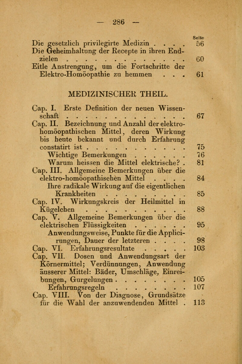 Seite Die gesetzlich privilegirte Medizin «... 56 Die Geheimhaltung der Recepte in ihren End- zielen * . 60 Eitle Anstrengung, um die Fortschritte der Elektro-Homöopathie zu hemmen . . • 61 MEDIZINISCHER THEIL. Cap. I. Erste Definition der neuen Wissen- schaft 67 Cap. II. Bezeichnung und Anzahl der elektro- homöopathischen Mittel, deren Wirkung bis heute bekannt und durch Erfahrung constatirt ist 75 Wichtige Bemerkungen ...... 76 Warum heissen die Mittel elektrische? . 81 Cap. III. Allgemeine Bemerkungen über die elektro-homöopathischen Mittel .... 84 Ihre radikale Wirkung auf die eigentlichen Krankheiten 85 Cap. IV. Wirkungskreis der Heilmittel in Kügelchen 88 Cap. V. Allgemeine Bemerkungen über die elektrischen Flüssigkeiten 95 Anwendungsweise, Punkte für die Applici- rungen, Dauer der letzteren .... 98 Cap. VI. Erfahrungsresultate 103 Cap. VII. Dosen und Anwendungsart der Körnermittel; Verdünnungen, Anwendung äusserer Mittel: Bäder, Umschläge^ Einrei- bungen, Gurgelungen 105 Erfahrungsregeln 107 Cap. VIII. Von der Diagnose, Grundsätze für die Wahl der anzuwendenden Mittel . 113