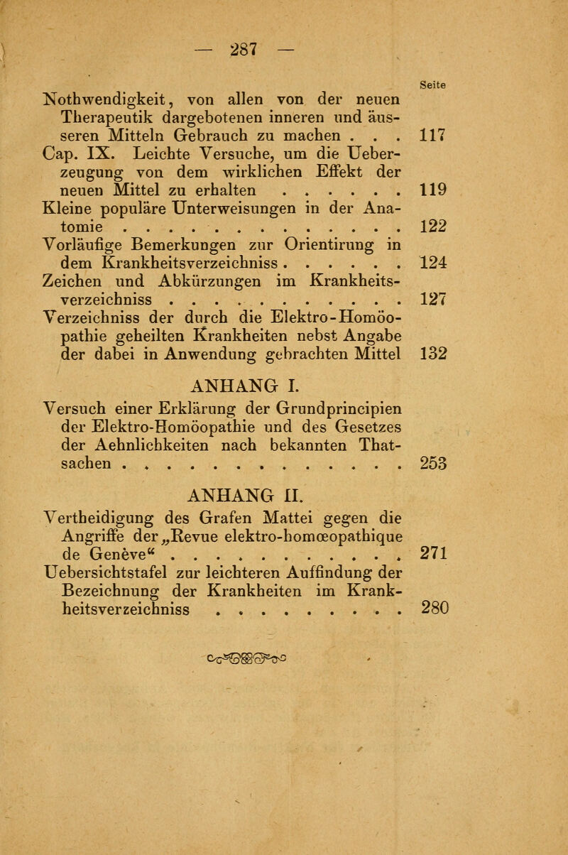 — 287 — Seite Nothwendigkeit, von allen von der neuen Tberapeutik dargebotenen inneren und äus- seren Mitteln Gebrauch zu machen . . . 117 Cap. IX. Leichte Versuche, um die üeber- zeugung von dem wirklichen Effekt der neuen Mittel zu erhalten 119 Kleine populäre Unterweisungen in der Ana- tomie 122 Vorläufige Bemerkungen zur Orientirung in dem Krankheitsverzeichniss 124 Zeichen und Abkürzungen im Krankheits- verzeichniss 127 Verzeichniss der durch die Elektro-Homöo- pathie geheilten Krankheiten nebst Angabe der dabei in Anwendung gebrachten Mittel 132 ANHANG I. Versuch einer Erklärung der Grundprincipien der Elektro-Homöopathie und des Gesetzes der Aehnlichkeiten nach bekannten That- sachen . » 253 ANHANG IL Vertheidigung des Grafen Mattei gegen die Angriffe der,^Revue elektro-homoeopathique de Geneve« . 271 Uebersichtstafel zur leichteren Auffindung der Bezeichnung der Krankheiten im Krank- heitsverzeichniss 280