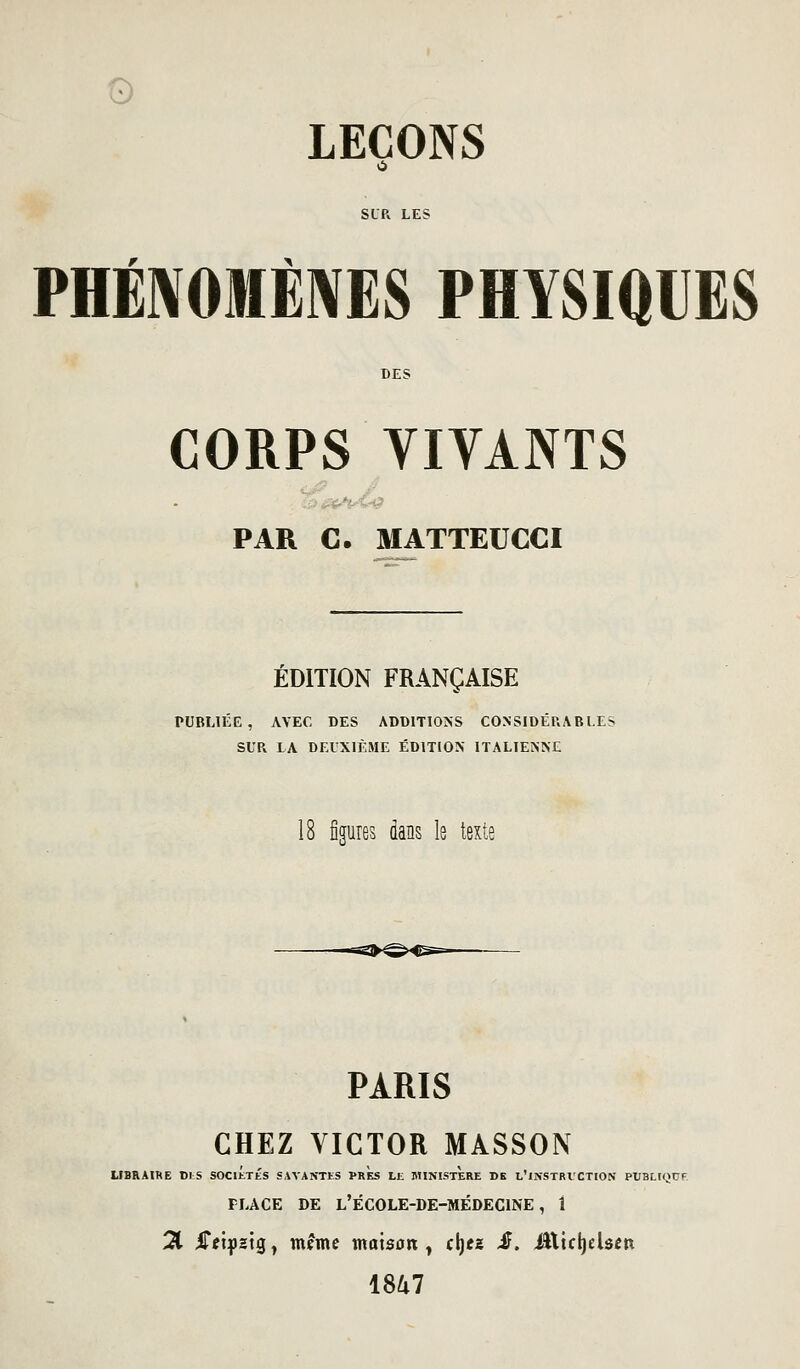 SLR LES PHÉ]VOMÈ]\ES PHYSIQUES CORPS VIVANTS PAR C. MATTEUCCI ÉDITION FRANÇAISE PUBLIÉE, AVEC DES ADDITIONS CONSIDÉRABLE; SUR LA DEUXIÈME ÉDITION ITALIENNE 18 figures dans le texte PARIS CHEZ VICTOR MASSON UBRAIHE DI;S SOCIÉTÉS SAVANTES PRES LE MINISTERE CK l'iNSTBVCTION PUBUQDF PLACE DE l'école-de-médecine, 1 21 iTetf 2Ìg, même maison ^ cljez iF. ittidjelscn 18U