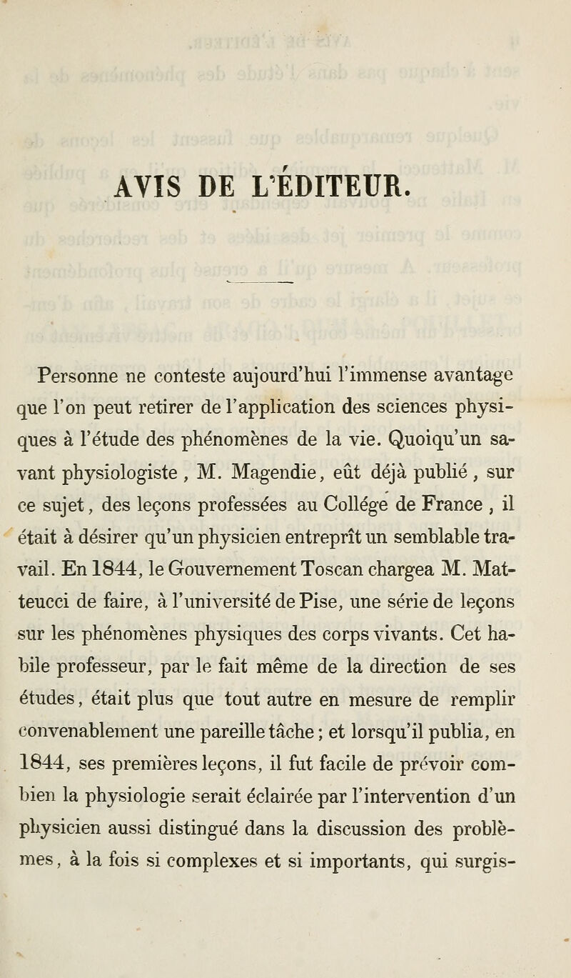 AVIS DE L'EDITEUR. Personne ne conteste aujourd'hui l'immense avantage que l'on peut retirer de l'application des sciences physi- ques à l'étude des phénomènes de la vie. Quoiqu'un sa- vant physiologiste , M. Magendie, eût déjà publié, sur ce sujet, des leçons professées au Collège de France , il était à désirer qu'un physicien entreprît un semblable tra- vail. En 1844, le Gouvernement Toscan chargea M. Mat- teucci de faire, à l'université de Pise, une série de leçons sur les phénomènes physiques des corps vivants. Cet ha- bile professeur, par le fait même de la direction de ses études, était plus que tout autre en mesure de remplir convenablement une pareille tâche ; et lorsqu'il publia, en 1844, ses premières leçons, il fut facile de prévoir com- bien la physiologie serait éclairée par l'intervention d'un physicien aussi distingué dans la discussion des problè- mes, à la fois si complexes et si importants, qui surgis-