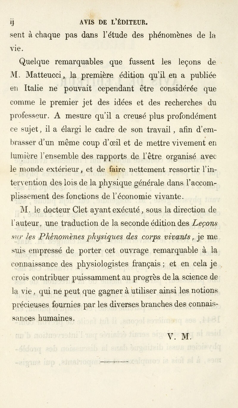 ij AVIS DE l'éditeur. sent à chaque pas dans l'étude des phénomènes de la vie. Quelque remarquables que fussent les leçons de M. Matteucci, la première édition qu'il en a publiée en Italie ne pouvait cependant être considérée que comme le premier jet des idées et des recherches du professeur. A mesure qu'il a creusé plus profondément ce sujet, il a élargi le cadre de son travail, afin d'em- brasser d'un même coup d'œil et de mettre vivement en lumière l'ensemble des rapports de l'être organisé avec le monde extérieur, et de faire nettement ressortir l'in- tervention des lois de la physique générale dans l'accom- plissement des fonctions de l'économie vivante. M. le docteur Clet ayant exécuté, sous la direction de l'auteur,, une traduction de la seconde édition des Leçons mir les Phénomènes physiques des corps vivants, je me suis empressé de porter cet ouvrage remarquable à la connaissance des physiologistes français ; et en cela je crois contribuer puissamment au progrès de la science de la vie, qui ne peut que gagner à utiliser ainsi les notions précieuses fournies par les diverses branches des connais- sances humaines. V. M.