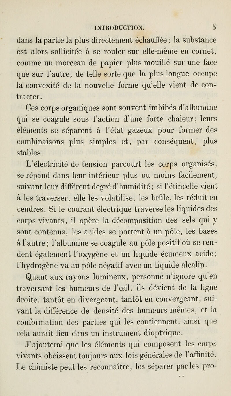 dans la partie la plus directement échauffée ; la substance est alors sollicitée à se rouler sur elle-même en cornet, comme un morceau de papier plus mouillé sur une face que sur l'autre, de telle sorte que la plus longue occupe la convexité de la nouvelle forme qu'elle vient de con- tracter. Ces corps organiques sont souvent imbibés d'albumine qui se coagule sous l'action d'une forte chaleur; leurs éléments se séparent à l'état gazeux pour former des combinaisons plus simples et, par conséquent, plus stables. L'électricité de tension parcourt les corps organisés, se répand dans leur intérieur plus ou moins facilement, suivant leur différent degré d'humidité ; si l'étincelle vient à les traverser, elle les volatilise, les brûle, les réduit en cendres. Si le courant électrique traverse les liquides des corps vivants, il opère la décomposition des sels qui y sont contenus, les acides se portent à un pôle, les bases à l'autre; l'albumine se coagule au pôle positif oii se ren- dent également l'oxygène et un liquide écumeux acide; l'hydrogène va au pôle négatif avec un liquide alcalin. Quant aux rayons lumineux, personne n'ignore qu'en traversant les humeurs de l'œil, ils dévient de la ligne droite, tantôt en divergeant, tantôt en convergeant, sui- vant la différence de densité des humeurs mêmes, et la conformation des parties qui les contiennent, ainsi que cela aurait lieu dans un instrument dioptrique. J'ajouterai que les éléments qui composent les corps vivants obéissent toujours aux lois générales de l'affinité. Le chimiste peut les reconnaître, les séparer parles pro-